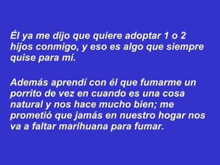 Él ya me dijo que quiere adoptar 1 o 2 hijos conmigo, y eso es algo que siempre quise para mí. Además aprendí con él que fumarme un porrito de vez en cuando es una cosa natural y nos hace mucho bien; me prometió que jamás en nuestro hogar nos va a faltar marihuana para fumar. 