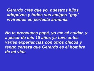 Gerardo cree que yo, nuestros hijos adoptivos y todos sus amigos "gay" viviremos en perfecta armonía. No te preocupes papá, yo me sé cuidar, y a pesar de mis 15 años ya tuve antes varias experiencias con otros chicos y tengo certeza que Gerardo es el hombre   de mi vida. 