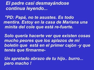   "PD: Papá, no te asustes. Es todo mentira. Estoy en la casa de Mariana una  minita del cole que está re-fuerte. El padre casi desmayándose continua leyendo... Solo quería hacerte ver que existen cosas mucho peores que los aplazos de mi boletín que  está en el primer cajón -y que tenés que firmarme- Un apretado abrazo de tu hijo.. burro... pero macho ! 