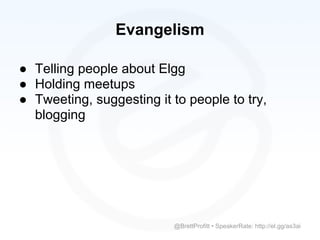Evangelism

● Telling people about Elgg
● Holding meetups
● Tweeting, suggesting it to people to try,
  blogging




                          @BrettProfitt • SpeakerRate: http://el.gg/as3ai
 