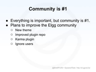 Community is #1

● Everything is important, but community is #1.
● Plans to improve the Elgg community
  ○ New theme
  ○ Improved plugin repo
  ○ Karma plugin
  ○ Ignore users




                         @BrettProfitt • SpeakerRate: http://el.gg/as3ai
 