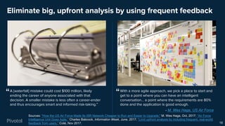 Eliminate big, upfront analysis by using frequent feedback
18
Sources: "How the US Air Force Made Its ISR Network Cheaper to Run and Easier to Upgrade," M. Wes Haga, Oct, 2017; “Air Force
Intelligence Unit Goes Agile,” Charles Babcock, Information Week, June, 2017; “Limit upfront analysis by including frequent, real-world
feedback from users,” Coté, Nov 2017.
With a more agile approach, we pick a place to start and
get to a point where you can have an intelligent
conversation… a point where the requirements are 80%
done and the application is good enough.
A [waterfall] mistake could cost $100 million, likely
ending the career of anyone associated with that
decision. A smaller mistake is less often a career-ender
and thus encourages smart and informed risk-taking.”
““
- M. Wes Haga, US Air Force
 