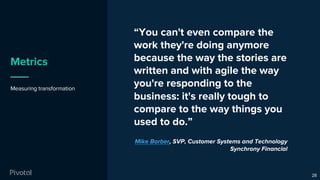 Metrics
Measuring transformation
28
“You can't even compare the
work they're doing anymore
because the way the stories are
written and with agile the way
you're responding to the
business: it's really tough to
compare to the way things you
used to do.”
Mike Barber, SVP, Customer Systems and Technology
Synchrony Financial
 