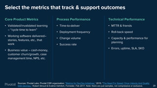 Select the metrics that track & support outcomes
Core Product Metrics
• Validated/invalidated learning
– “cycle time to learn”
• Working software delivered–
stories, features, etc., that
work
• Business value – cash-money,
customer churn/growth, case
management time, NPS, etc.
Process Performance
• Time-to-deliver
• Deployment frequency
• Change volume
• Success rate
Technical Performance
• MTTR & friends
• Roll-back speed
• Capacity & performance for
planning
• Errors, uptime, SLA, SKO
29
Sources: Pivotal Labs; Pivotal CSR organization; "Metrics for DevOps Initiatives,” 2015; “The Need For Speed: Drive Velocity And Quality
With DevOps,” Robert Stroud & Eveline Oehrlich, Forrester, Feb 2017. Note: there are just samples, not compressive or exclusive.
 