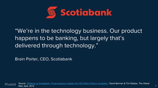 “We’re in the technology business. Our product
happens to be banking, but largely that’s
delivered through technology.”
Brain Porter, CEO, Scotiabank
Source: “Shaking up Scotiabank: Three exclusive insights into CEO Brian Porter’s revolution,” David Berman & Tim Kiladze, The Global
Mail, April, 2015. 5
 