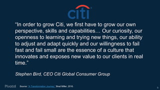 “In order to grow Citi, we first have to grow our own
perspective, skills and capabilities… Our curiosity, our
openness to learning and trying new things, our ability
to adjust and adapt quickly and our willingness to fail
fast and fail small are the essence of a culture that
innovates and exposes new value to our clients in real
time.”
Stephen Bird, CEO Citi Global Consumer Group
Source: “A Transformation Journey,” Brad Miller, 2016.
6
 