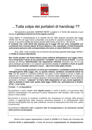 Sindacato Lavoratori Comunicazione




     ...Tutta colpa dei portatori di handicap ??
         Nel giornalino aziendale ”AZIENDA NEWS” a pagina 4, in merito alle assenze, si può
rilevare la gentilezza d'animo di chi ha saputo scrivere:

“Unico fattore in controtendenza è la crescita del 6% delle assenze connesse alla Legge
104/92 che fino ad oggi hanno comportato una perdita di capacità produttiva di ca. 2.700
risorse, in aumento rispetto allo stesso periodo dello scorso anno (di ca. 120 risorse).
E’ evidente che i dati riferiti alle assenze per la Legge 104 non sono compatibili con
un’Azienda che è il primo datore di lavoro Italiano e che, soprattutto, investe fortemente
sulle proprie persone nella consapevolezza che siano un asset distintivo e vincente”

        SLC -CGIL vuole ricordare che la fruizione dei permessi garantiti dalla legge 104/92 è
un Diritto di ciascun dipendente.

Non risulta peraltro che Poste Italiane possa sottrarsi dall'applicare una Legge chiara,
né si comprende il senso di una posizione “contabile” su una norma di Civiltà. La prosa
asciutta ed efficace dell'articolista che rappresenta l'Azienda dimentica che chi ha una
grave patologia personale o un congiunto gravemente disabile è costretto a fruire di questi
permessi di cui farebbe volentieri a meno. ...Ma la SLC CGIL glielo ricorda.

        L'Azienda ha gli strumenti e la forza per contrastare e combattere eventuali abusi
nell'applicazione della Legge, che, su questa materia, sarebbero considerati odiosi da
tutti, ma SE questo è il pensiero profondo che ispira il primo datore di lavoro in Italia nel
rapporto con i suoi dipendenti e collaboratori, lo riteniamo non compatibile per la mancanza
di sensibilità che propone ed il sotteso disprezzo verso lavoratrici e lavoratori in grave difficoltà
personale e familiare, “colpevoli” di fruire delle disposizioni di una norma applicata in
tutte le Aziende in Italia nello spirito della legge 104/92 che, nell’esplicarne le finalità,
all’art. 1 così recita:
Finalità. - 1. La Repubblica:
a) garantisce il pieno rispetto della dignità umana e i diritti di libertà e di autonomia della
persona handicappata e ne promuove la piena integrazione nella famiglia, nella scuola, nel
lavoro e nella società;
b) previene e rimuove le condizioni invalidanti che impediscono lo sviluppo della persona
umana, il raggiungimento della massima autonomia possibile e la partecipazione della
persona handicappata alla vita della collettività, nonché la realizzazione dei diritti civili, politici
e patrimoniali;
c) predispone interventi volti a superare stati di emarginazione e di esclusione sociale
della persona handicappata.




       Norme come questa rappresentano il grado di civiltà di un Paese che riconosce alla
disabilità diritti e potenzialità, a fronte del doveroso superamento di emarginazione
 