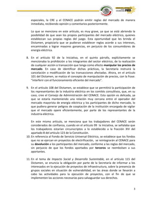 3
especiales, la CRE y el CENACE podrán emitir reglas del mercado de manera
inmediata, recibiendo opinión y comentarios posteriormente.
Lo que se menciona en este artículo, es muy grave, ya que se está abriendo la
posibilidad de que sean los propios participantes del mercado eléctrico, quienes
establezcan sus propias reglas del juego. Esta oportunidad que les brinda el
Dictamen, propiciaría que se pudieran establecer reglas acorde a sus intereses,
encaminadas a lograr mayores ganancias, en perjuicio de los consumidores de
energía eléctrica.
8. En el artículo 92 de la Iniciativa, en el quinto párrafo, explícitamente se
mencionaba la prohibición a los integrantes del sector eléctrico, de la realización
de cualquier acción o transacción que tenga como efecto manipular los precios de
mercado. En caso de identificar dichas prácticas, la Secretaría instruirá la
cancelación o modificación de las transacciones afectadas. Ahora, en el artículo
101 del Dictamen, se matiza el concepto de manipulación de precios, con la frase:
“interferir con el funcionamiento eficiente del mercado”.
9. En el artículo 108 del Dictamen, se establece que se permitirá la participación de
los representantes de la industria eléctrica en los comités consultivos, que, en su
caso, cree el Consejo de Administración del CENACE. Esta opción es delicada, ya
que se estaría manteniendo una relación muy cercana entre el operador del
mercado mayorista de energía eléctrica y los participantes de dicho mercado, lo
que pudiera generar peligros de cooptación de la institución encargada de vigilar
que el mercado opere eficientemente, por parte de los representantes de la
industria eléctrica.
En este mismo artículo, se menciona que los trabajadores del CENACE serán
considerados de confianza, cuando en el artículo 99 la Iniciativa, se señalaba que
los trabajadores estarían circunscriptos a lo establecido a la fracción XIV del
apartado B del artículo 123 de la Constitución.
10. En referencia al Fondo de Servicio Universal Eléctrico, se establece que los fondos
que no se ejerzan en proyectos de electrificación, se reintegrarán al CENACE para
su devolución a los participantes del mercado, conforme a las reglas del mercado,
sin perjuicio de que los fondos aportados por terceros se reembolsen a sus
aportantes.
11. En el tema de Impacto Social y Desarrollo Sustentable, en el artículo 115 del
Dictamen, se enuncia la obligación por parte de la Secretaría de informar a los
interesados en la ejecución de proyectos de infraestructura, sobre la presencia de
grupos sociales en situación de vulnerabilidad, en las áreas donde se llevarán a
cabo las actividades para la ejecución de proyectos, con el fin de que se
implementen las acciones necesarias para salvaguardar sus derechos.
 