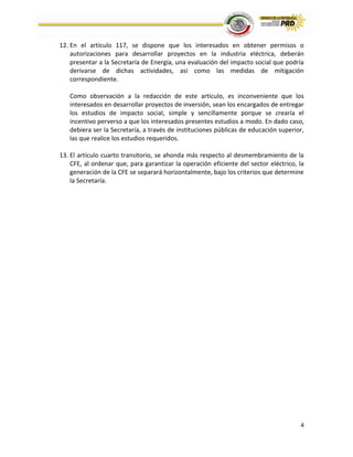 4
12. En el artículo 117, se dispone que los interesados en obtener permisos o
autorizaciones para desarrollar proyectos en la industria eléctrica, deberán
presentar a la Secretaría de Energía, una evaluación del impacto social que podría
derivarse de dichas actividades, así como las medidas de mitigación
correspondiente.
Como observación a la redacción de este artículo, es inconveniente que los
interesados en desarrollar proyectos de inversión, sean los encargados de entregar
los estudios de impacto social, simple y sencillamente porque se crearía el
incentivo perverso a que los interesados presentes estudios a modo. En dado caso,
debiera ser la Secretaría, a través de instituciones públicas de educación superior,
las que realice los estudios requeridos.
13. El artículo cuarto transitorio, se ahonda más respecto al desmembramiento de la
CFE, al ordenar que, para garantizar la operación eficiente del sector eléctrico, la
generación de la CFE se separará horizontalmente, bajo los criterios que determine
la Secretaría.
 