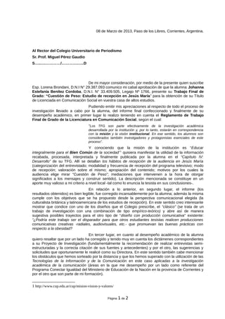 08 de Marzo de 2013, Paso de los Libres, Corrientes, Argentina.




Al Rector del Colegio Universitario de Periodismo
Sr. Prof. Miguel Pérez Gaudio
S…..….…………/………….…..D




                                De mi mayor consideración, por medio de la presente quien suscribe
Esp. Lorena Brondani, D.N.I N° 29.387.093 comunico mi cabal aprobación de que la alumna Johanna
Estefanía Benítez Cordoba, D.N.I. N° 33.409.505, Legajo Nº 1766, presente su Trabajo Final de
Grado: “Cuestión de Peso: Estudio de recepción en Jesús María” para la obtención de su Título
de Licenciada en Comunicación Social en vuestra casa de altos estudios.
                               Pudiendo emitir mis apreciaciones al respecto de todo el proceso de
investigación llevado a cabo por la alumna, del informe final confeccionado y finalmente de su
desempeño académico, en primer lugar lo realizo teniendo en cuenta el Reglamento de Trabajo
Final de Grado de la Licenciatura en Comunicación Social, según el cual:
                                   “Los TFG son parte efectivamente de la investigación académica
                                   desarrollada por la institución y, por lo tanto, estarán en correspondencia
                                   con la misión y la visión institucional. En ese sentido, los alumnos son
                                   considerados también investigadores y protagonistas esenciales de este
                                   proceso”.
                                   Y conociendo que la misión de la institución es “Educar
integralmente para el Bien Común de la sociedad”1 quisiera manifestar la utilidad de la información
recabada, procesada, interpretada y finalmente publicada por la alumna en el “Capítulo IV:
Desarrollo” de su TFG. Allí se detallan los hábitos de recepción de la audiencia en Jesús María
(categorización del entrevistado; modalidad y frecuencia de recepción del programa televisivo; modo
de recepción; valoración sobre el mismo; apropiación del contenido; motivos por los cuales la
audiencia elige mirar “Cuestión de Peso”; mediaciones que intervienen a la hora de otorgar
significados a los mensajes y construir sentido). La descripción mencionada se constituye en un
aporte muy valioso a mi criterio a nivel local -tal como lo enuncia la tesista en sus conclusiones-.
                                    En relación a lo anterior, en segundo lugar, el informe (los
resultados obtenidos) es bien legible, fue corregido incansablemente por la alumna; además la misma
cumple con los objetivos que se ha propuesto desde la perspectiva comunicacional elegida (la
culturalista británica y latinoamericana de los estudios de recepción). En este sentido creo interesante
mostrar que condice con uno de los diseños que el Colegio prescribe, el “clásico” (se trata de un
trabajo de investigación con una combinación de tipo empírico-teórico) y abre así de manera
sugestiva posibles trayectos para el otro tipo de “diseño con producción comunicativa” existente:
“¿Podría este trabajo ser el disparador para que otros estudiantes tesistas realicen producciones
comunicativas creativas -radiales, audiovisuales, etc.- que promuevan las buenas prácticas con
respecto a la obesidad?
                                   En tercer lugar, en cuanto al desempeño académico de la alumna
quiero resaltar que por un lado ha corregido y tenido muy en cuenta los dictámenes correspondientes
a su Proyecto de Investigación (fundamentalmente la recomendación de realizar entrevistas semi-
estructuradas y la correcta citación de sus fuentes y antecedentes) y por el otro, las sugerencias y
solicitudes que oportunamente le realicé como su Directora. En este sentido también cabe mencionar
los obstáculos que hemos sorteado por la distancia y que los hemos superado con la utilización de las
Tecnologías de la Información y de la Comunicación en este caso aplicadas a la investigación
académica de la comunicación (áreas en la que me desempeño por un lado como referente del
Programa Conectar Igualdad del Ministerio de Educación de la Nación en la provincia de Corrientes y
por el otro que son parte de mi formación).


1 http://www.cup.edu.ar/cup/mision-vision-y-valores/

                                                Página 1 de 2
 