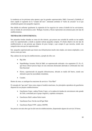   10
La tendencia en los próximos años apunta a que los grandes supermercados; D&S, Cencosud y Falabella, al
tener copado el segmento de la “compra del mes”, intentarán arrebatar el “nicho de cercanía” en el que
actualmente ganan estos pequeños negocios.
Han debido de enfrentar igualmente la expansión de los negocios de ventas al detalle de los servicentros,
nuevas tiendas de conveniencia como Bodegas Acuenta y Ekono representan una amenaza para este tipo de
establecimientos.
TIENDAS DE CONVENIENCIA
Son pequeñas tiendas situadas en zonas de alto tránsito, que poseen una variedad de surtido no tan amplia
como los supermercados y donde se pueden realizar pequeñas compras. El cliente objetivo de este tipo de
establecimiento es una persona que dispone de poco tiempo y que compra lo que necesita, siendo esta
categoría más cara que los supermercados.
Son pequeños supermercados que tienen una infraestructura mucho más simple, con menos empleados y con
menos costes por tanto.
Hay cadenas de este tipo de establecimientos, ejemplo de ellos son:
• Big John
• SuperBodega Acuenta; filial de D&S, un supermercado enfocado a los segmentos C3, D y E,
que busca ofrecer precios bajos sin una estructura demasiado adornada ni sofisticada sino más
bien funcional
• Ekono; supermercado de pequeña infraestructura, ubicado en medio del barrio, siendo una
alternativa para las necesidades inmediatas.
• Castaño.
Dentro de estas, se catalogan las estaciones de servicio o “Gas Mart”
El concepto de “gas mart” tiene como origen el modelo americano, los principales operadores de gasolineras
disponen de sus propios establecimientos:
• Gasolineras Copec: cadena Pronto Copec; es la cadena de tiendas de conveniencia más grande
de Chile, controlado por el grupo Angelini y capitales extranjeros.
• Gasolineras Shell: cadena Select marte
• Gasolineras Esso: On the run &Tiger Mart
• Gasolineras Repsol YPF: cadena AM/PM.
Sus precios son más altos que los del resto de establecimientos, disponiendo algunos de servicio 24 horas.
 