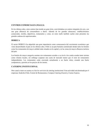   11
CENTROS COMERCIALES (MALLS)
En los últimos años, estos centros han tenido un gran éxito, convirtiéndose en centros integrales de ocio, con
una gran afluencia de consumidores a diario. Además de los grandes almacenes, establecimientos
comerciales, textiles, deportivos, restaurantes y cines, en estos malls también suelen estar presentes las
grandes cadenas de supermercados.
HORECA
El sector HORECA ha adquirido una gran importancia como consecuencia del crecimiento económico que
viene desarrollando el país en los últimos años. Chile es un país bastante centralizado donde tanto los hoteles
como los restaurantes de mayor calidad están situados en la capital y en las zonas de mayor afluencia turística
del país.
Los hoteles de mayor categoría cuentan con restaurantes acordes a su nivel a los cuales acuden tanto turistas
como clientes locales, sin embargo acaparan una cuota de mercado menor que el resto de restaurantes
independientes. Los restaurantes están creciendo actualmente a un fuerte ritmo, creando una fuerte
competencia y presión en los precios de los menús.
CATERING INSTITUCIONAL
Otro canal a tener en cuenta es el de los servicios de catering institucional. Esta actividad está dominada por 4
empresas; Sodexho Chile, Central de Restaurantes, Compass Catering (Eurest) y Casino Express.
 