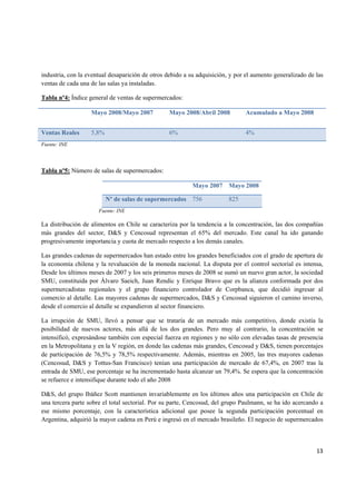   13
industria, con la eventual desaparición de otros debido a su adquisición, y por el aumento generalizado de las
ventas de cada una de las salas ya instaladas.
Tabla nº4: Índice general de ventas de supermercados:
Mayo 2008/Mayo 2007 Mayo 2008/Abril 2008 Acumulado a Mayo 2008
Ventas Reales 5,8% 6% 4%
Fuente: INE
Tabla nº5: Número de salas de supermercados:
Mayo 2007 Mayo 2008
Nº de salas de supermercados 756 825
Fuente: INE
La distribución de alimentos en Chile se caracteriza por la tendencia a la concentración, las dos compañías
más grandes del sector, D&S y Cencosud representan el 65% del mercado. Este canal ha ido ganando
progresivamente importancia y cuota de mercado respecto a los demás canales.
Las grandes cadenas de supermercados han estado entre los grandes beneficiados con el grado de apertura de
la economía chilena y la revaluación de la moneda nacional. La disputa por el control sectorial es intensa,
Desde los últimos meses de 2007 y los seis primeros meses de 2008 se sumó un nuevo gran actor, la sociedad
SMU, constituida por Álvaro Saeich, Juan Rendic y Enrique Bravo que es la alianza conformada por dos
supermercadistas regionales y el grupo financiero controlador de Corpbanca, que decidió ingresar al
comercio al detalle. Las mayores cadenas de supermercados, D&S y Cencosud siguieron el camino inverso,
desde el comercio al detalle se expandieron al sector financiero.
La irrupción de SMU, llevó a pensar que se trataría de un mercado más competitivo, donde existía la
posibilidad de nuevos actores, más allá de los dos grandes. Pero muy al contrario, la concentración se
intensificó, expresándose también con especial fuerza en regiones y no sólo con elevadas tasas de presencia
en la Metropolitana y en la V región, en donde las cadenas más grandes, Cencosud y D&S, tienen porcentajes
de participación de 76,5% y 78,5% respectivamente. Además, mientras en 2005, las tres mayores cadenas
(Cencosud, D&S y Tottus-San Francisco) tenían una participación de mercado de 67,4%, en 2007 tras la
entrada de SMU, ese porcentaje se ha incrementado hasta alcanzar un 79,4%. Se espera que la concentración
se refuerce e intensifique durante todo el año 2008
D&S, del grupo Ibáñez Scott mantienen invariablemente en los últimos años una participación en Chile de
una tercera parte sobre el total sectorial. Por su parte, Cencosud, del grupo Paulmann, se ha ido acercando a
ese mismo porcentaje, con la característica adicional que posee la segunda participación porcentual en
Argentina, adquirió la mayor cadena en Perú e ingresó en el mercado brasileño. El negocio de supermercados
 
