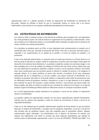   19
supermercados entre sí y además aumenta el poder de negociación del distribuidor en detrimento del
proveedor. Además ha influido el hecho de que el consumidor chileno es menos leal a las marcas
tradicionales y más racional en sus compras, atendiendo principalmente al menor precio.
3.5. ESTRATEGIAS DE DISTRIBUCIÓN
Las ventas en Chile se realizan en base a una relación de confianza, para conseguir esto, son importantes
las visitas periódicas al país con el fin de realizar un seguimiento de los productos comercializados. Antes
de la reunión con el empresario chileno, es recomendable haber realizado un análisis previo del precio de
oferta y facilitar una muestra del producto.
Si se introduce un producto nuevo en Chile, es muy importante estar constantemente en contacto con el
distribuidor para evitar que descuide la promoción del mismo. Para ello es necesario mostrarle apoyo y
responder a sus requerimientos en la medida de lo posible a la hora de realizar los pedidos y la
promoción.
Como se ha analizado anteriormente, es necesario tener en cuenta que el precio es el factor decisivo a la
hora de tomar la decisión de compra, siendo la competencia en precios muy dura dado el buen grado de
desarrollo de la industria local alimenticia. Los productos españoles cuentan con una buena imagen y son
bien aceptados por su nivel de calidad, sin embargo la fortaleza del euro frente al peso chileno hace que
sea muy difícil para los productos españoles competir en precio con los productos chilenos. Este hecho
tiene como consecuencia que sea necesario ajustar al máximo la calidad, los precios y los márgenes al
mercado chileno. Si se quiere justificar un precio más elevado, el producto ha de estar claramente
diferenciado del de la competencia, ya sea por calidad o por apoyo comercial al distribuidor. Si se
introduce un producto innovador en el mercado chileno, es importante tomar todas las precauciones ante
los fabricantes locales de productos similares o alternativos, ya que si en algo destacan es en la rapidez
para entender los gustos del mercado y copiar posibles artículos o innovaciones que hayan tenido una
buena acogida, esto debe ser tenido en cuenta de cara a focalizar los esfuerzos en la marca o en el tipo de
producto según la facilidad que hubiera desde los fabricantes locales en conseguir un producto similar.
En el canal Supermercados pueden introducirse los productos a través de dos medios; la importación
directa o un distribuidor.
Las grandes cadenas de supermercados cuentan con una mayor capacidad para importar directamente,
mientras que las cadenas más pequeñas y todos los locales de conveniencia lo hacen a través de un
importador/distribuidor.
Cada vez es más habitual que los grandes supermercados importen de forma directa, lo que les permite
ahorrarse el margen del distribuidor y conseguir que los productos importados, ya de por sí de precios
más elevados que los productos locales, sean más asequibles para el consumidor chileno. Algunos
supermercados siguen utilizando a los distribuidores con el objetivo de ahorrarse los trámites que
requiere una importación, este hecho lo constata que haya empresas importadoras que trabajen en
exclusiva para un determinado supermercado, como es el caso de GENERAL TRADE para D&S. A la
 