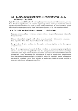   21
3.6. CADENAS DE DISTRIBUCIÓN MÁS IMPORTANTES EN EL
MERCADO CHILENO
Según datos de la Aduana Chilena, España está muy bien posicionada en los embutidos de porcino, con más
de un 60 % de las importaciones, y en conservas de pescado y marisco, estando por encima de la media de
importación de agroalimentarios. No sucede lo mismo con las importaciones de queso español que quedan
por debajo de la media española en este sector, representando apenas el 2% del total de las importaciones.
A. CADENA DE DISTRIBUCIÓN DE LAS FRUTAS Y VERDURAS
La cadena comercial de frutas y verduras se estructura en torno a dos ejes: el llamado canal tradicional y
los supermercados.
El canal tradicional está integrado por la cadena: producción primaria – intermediarios comerciales –
ferias mayoristas – ferias libres – locales tradicionales de venta al detalle.
Los proveedores de estos productos son los propios productores agrícolas o bien las empresas
comercializadoras.
Dentro de los supermercados, la sección de frutas y verduras no representa un grupo de productos
atractivo por su bajo valor por superficie de venta. Las ferias y almacenes poseen una serie de ventajas
competitivas, como mayor variedad en precios, asociación con la condición de alimento fresco y atención
personalizada. El canal predominante es el tradicional con los locales de venta al detalle, aunque factores
como la expansión de los supermercados y el cambio en el perfil del consumidor pueden llegar a alterar
esta situación a mediano o largo plazo, habiendo ya perdido participación de mercado las ferias y
almacenes en detrimento de las grandes superficies.
 