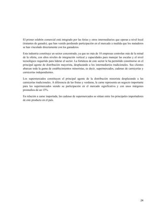   24
El primer eslabón comercial está integrado por las ferias y otros intermediarios que operan a nivel local
(tratantes de ganado), que han venido perdiendo participación en el mercado a medida que los mataderos
se han vinculado directamente con los ganaderos.
Esta industria constituye un sector concentrado, ya que no más de 10 empresas controlan más de la mitad
de la oferta, con altos niveles de integración vertical y capacidades para manejar las escalas y el nivel
tecnológico requerido para liderar el sector. La fortaleza de este sector le ha permitido constituirse en el
principal agente de distribución mayorista, desplazando a los intermediarios tradicionales. Sus clientes
abarcan toda la gama de establecimientos minoristas, es decir, supermercados, cadenas de carnicerías y
carnicerías independientes.
Los supermercados constituyen el principal agente de la distribución minorista desplazando a las
carnicerías tradicionales. A diferencia de las frutas y verduras, la carne representa un negocio importante
para los supermercados siendo su participación en el mercado significativa y con unos márgenes
promedios de un 15%.
En relación a carne importada, las cadenas de supermercados se sitúan entre los principales importadores
de este producto en el país.
 