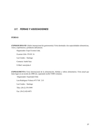   27
3.7. FERIAS Y ASOCIACIONES
FERIAS
EXPOGOURMAND: (Salón internacional de gastronomía): Feria destinada a las especialidades alimenticias,
vinos y espirituosos y productos delicatesen.
Organizador: Expo Eventos Ltda.
Evaristo Lillo 178 Of. 16
Las Condes – Santiago
Contacto: Isabel Saiz
E-Mail: isaiz@da.cl
EXPOALIMENTA: Feria Internacional de la alimentación, bebidas y rubros alimentarios. Feria anual que
tiene lugar en un recinto de 2000 m2, esperando recibir 9.000 visitantes.
Organizador: Expotrade Chile
Luis Rodríguez Velasco 4717 Of. 213
Las Condes – Santiago
Tfno: (56-2) 378 5999
Fax: (56-2) 426 4071
 