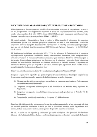   38
PROCEDIMIENTO PARA LA IMPORTACIÓN DE PRODUCTOS ALIMENTARIOS
Chile dispone de un sistema arancelario muy liberal, estando sujetos la mayoría de los productos a un arancel
del 6%, excepto en los casos de productos originarios de países con los que tiene ratificados acuerdos, como
son los países miembros de la U.E., EE.UU, Corea, MERCOSUR, etc. para los cuales el arancel es más bajo,
llegando a ser nulo en gran parte de productos. El IVA es del 19%.
El control sanitario y fitosanitario es fuerte y estricto en Chile, estando el país exento de numerosas
enfermedades gracias a su situación geográfica excepcional. En base a esta información, existen dos
organismos públicos encargados de controlar las importaciones, la calidad y las normas que llegan al país
para que esta privilegiada situación se mantenga: El SAG (Servicio Agrícola y Ganadero) y la AUTORIDAD
SANITARIA.
El “Reglamento Sanitario de los Alimentos” (D.S. 977/96 del Ministerio de Salud) contiene la normativa
legal aplicable a la producción, elaboración, envase, almacenamiento, distribución, venta e importación de
alimentos; rotulación de productos alimenticios envasados, aguas minerales, directrices nutricionales para la
declaración de propiedades saludables de los alimentos, uso de vitaminas y minerales, límite máximo de
residuos de medicamentos veterinarios en alimentos destinados al consumo humano y reglamento de
laboratorios bromatológicos que resguarda la calidad de alimentos para exportación. Puede acceder al texto
completo de dicho Reglamento en el siguiente link:
http://www.autoridadsanitariarm.cl/sitio/download/alimentos/ReglamentoAlimentos977.pdf
Los pasos a seguir por un exportador que quiera dirigir sus productos al mercado chileno para asegurarse que
la mercancía cumple con todos los requisitos de dicho reglamento serían los siguientes:
1) Chequear que los aditivos que contienen sus productos se encuentran autorizados en Chile, ya que en
este país éstos son una lista cerrada.
2) Comprobar los requisitos bromatológicos de los alimentos en los Artículos 130 y siguientes del
Reglamento.
3) Comprobar los requisitos microbiológicos requeridos para cada producto en el Artículo 173 del
Reglamento.
4) Comprobar los requisitos de rotulación en el Artículo 107 del Reglamento.
Éstos han sido básicamente los problemas con los que los productores españoles se han encontrado a la hora
de introducir productos alimenticios en Chile, por ello, se recomienda, antes de enviar los productos a su
destino, realizar un exhaustivo análisis para asegurarse de que estos requisitos se cumplen.
El SAG se ocupa de los requisitos y certificados que deben acompañar a los productos no elaborados
(frescos) y las bebidas alcohólicas. Debido a los brotes de peste porcina en España y a pesar de la declaración
 