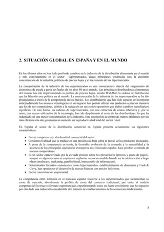   3
2. SITUACIÓN GLOBAL EN ESPAÑA Y EN EL MUNDO
En los últimos años se han dado profundo cambios en la industria de la distribución alimentaria en el mundo
y más concretamente en el sector supermercados, cuyas principales tendencias son; la creciente
concentración de la industria, políticas de precios bajos y el incremento de los hipermercados.
La concentración de la industria de los supermercados es una consecuencia directa del surgimiento de
economías de escala a partir de finales de los años 80 en el mundo. Las principales distribuidoras alimentarias
del mundo han ido implementando la política de precios bajos, siendo Wal-Mart la cadena de distribución
que ha liderado esta política en el mundo. La concentración de la industria de los supermercados se ha ido
produciendo a través de la competencia en los precios. Los distribuidores que han sido capaces de incorporar
anticipadamente los avances tecnológicos en su negocio han podido ofrecer sus productos a precios menores
que los de sus competidores, debido a la reducción en sus costos operativos que dichos cambios tecnológicos
significan. De esta forma, las cadenas de supermercados, con una estructura de costos inferiores y, por lo
tanto, con mayor utilización de la tecnología, han ido desplazando al resto de los distribuidores, lo que ha
redundado en una mayor concentración de la industria. Esta sustitución de empresas menos eficientes por las
más eficientes ha ido generando un aumento en la productividad total del sector retail.
En España el sector de la distribución comercial en España presenta actualmente las siguientes
características:
• Fuerte competencia y alta densidad comercial del sector.
• Creciente rivalidad que se traduce en una presión a la baja sobre el precio de los productos envasados.
• A pesar de la competencia existente, la favorable evolución de la demanda y la rentabilidad y la
ausencia de los principales operadores extranjeros en el mercado español, hace posible la entrada de
nuevos competidores.
• Es un sector caracterizado por la elevada presión sobre los proveedores (precios y plazo de pagos),
aunque en algunos casos se empieza a implantar un nuevo modelo basado en la colaboración a largo
plazo (productos, marketing, gestión lineal, intercambio de información).
• Determinados formatos comerciales como hipermercados, establecimientos de descuento y Cash &
Carry, han optado por el desarrollo de marcas blancas con precios inferiores.
• Fuerte concentración empresarial.
La competencia entre formatos en el mercado español favorece a los supermercados que incrementan su
cuota de mercado, absorbiendo la pérdida de cuota del comercio tradicional, por tanto, el modelo
competencial favorece el formato supermercado, experimentando estos un fuerte crecimiento que ha supuesto
por otro lado una reducción considerable del número de establecimientos de los comercios tradicionales.
 