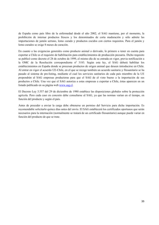   39
de España como país libre de la enfermedad desde el año 2002, el SAG mantiene, por el momento, la
prohibición de internar productos frescos y los denominados de corta maduración y sólo admite las
importaciones de jamón serrano, lomo curado y productos cocidos con ciertos requisitos. Para el jamón y
lomo curados se exige 8 meses de curación.
En cuanto a las exigencias generales como producto animal o derivado, lo primero a tener en cuenta para
exportar a Chile es el requisito de habilitación para establecimientos de producción pecuaria. Dicho requisito
se publicó como decreto el 28 de octubre de 1999, el mismo día de su entrada en vigor, previa notificación a
la OMC de la Resolución correspondiente nº 3183. Según esta ley, el SAG deberá habilitar los
establecimientos en España donde se procesan productos de origen animal que deseen introducirse en Chile.
Al entrar en vigor el acuerdo UE-Chile, en el que se recoge también un acuerdo sanitario y fitosanitario se ha
pasado al sistema de pre-listing, mediante el cual los servicios sanitarios de cada país miembro de la UE
propondrán al SAG empresas productoras para que el SAG de el visto bueno a la importación de sus
productos a Chile. Una vez que el SAG autoriza a estas empresas a exportar a Chile, éstas aparecen en un
listado publicado en su página web www.sag.cl.
El Decreto Ley 3.557 del 29 de diciembre de 1980 establece las disposiciones globales sobre la protección
agrícola. Pero cada caso en concreto debe consultarse al SAG, ya que las normas varían en el tiempo, en
función del producto y según el país.
Antes de proceder a enviar la carga debe obtenerse un permiso del Servicio para dicha importación. Es
recomendable solicitarlo quince días antes del envío. El SAG establecerá los certificados oportunos que serán
necesarios para la internación (normalmente se tratará de un certificado fitosanitario) aunque puede variar en
función del producto de que se trate.
 