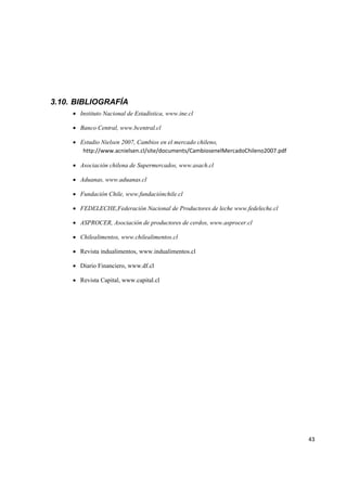   43
3.10. BIBLIOGRAFÍA
• Instituto Nacional de Estadística, www.ine.cl
• Banco Central, www.bcentral.cl
• Estudio Nielsen 2007, Cambios en el mercado chileno,
http://www.acnielsen.cl/site/documents/CambiosenelMercadoChileno2007.pdf 
• Asociación chilena de Supermercados, www.asach.cl
• Aduanas, www.aduanas.cl
• Fundación Chile, www.fundaciónchile.cl
• FEDELECHE,Federación Nacional de Productores de leche www.fedeleche.cl
• ASPROCER, Asociación de productores de cerdos, www.asprocer.cl
• Chilealimentos, www.chilealimentos.cl
• Revista indualimentos, www.indualimentos.cl
• Diario Financiero, www.df.cl
• Revista Capital, www.capital.cl
 
 