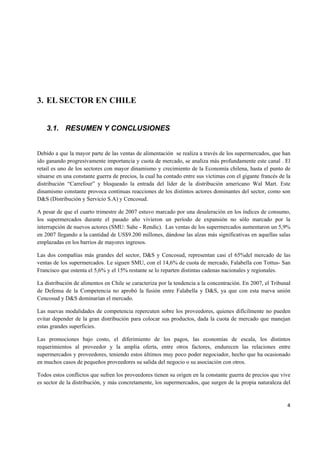   4
3. EL SECTOR EN CHILE
3.1. RESUMEN Y CONCLUSIONES
Debido a que la mayor parte de las ventas de alimentación se realiza a través de los supermercados, que han
ido ganando progresivamente importancia y cuota de mercado, se analiza más profundamente este canal . El
retail es uno de los sectores con mayor dinamismo y crecimiento de la Economía chilena, hasta el punto de
situarse en una constante guerra de precios, la cual ha contado entre sus víctimas con el gigante francés de la
distribución “Carrefour” y bloqueado la entrada del líder de la distribución americano Wal Mart. Este
dinamismo constante provoca continuas reacciones de los distintos actores dominantes del sector, como son
D&S (Distribución y Servicio S.A) y Cencosud.
A pesar de que el cuarto trimestre de 2007 estuvo marcado por una desaleración en los índices de consumo,
los supermercados durante el pasado año vivieron un período de expansión no sólo marcado por la
interrupción de nuevos actores (SMU: Sahe - Rendic). Las ventas de los supermercados aumentaron un 5,9%
en 2007 llegando a la cantidad de US$9.200 millones, dándose las alzas más significativas en aquellas salas
emplazadas en los barrios de mayores ingresos.
Las dos compañías más grandes del sector, D&S y Cencosud, representan casi el 65%del mercado de las
ventas de los supermercados. Le siguen SMU, con el 14,6% de cuota de mercado, Falabella con Tottus- San
Francisco que ostenta el 5,6% y el 15% restante se lo reparten distintas cadenas nacionales y regionales.
La distribución de alimentos en Chile se caracteriza por la tendencia a la concentración. En 2007, el Tribunal
de Defensa de la Competencia no aprobó la fusión entre Falabella y D&S, ya que con esta nueva unión
Cencosud y D&S dominarían el mercado.
Las nuevas modalidades de competencia repercuten sobre los proveedores, quienes difícilmente no pueden
evitar depender de la gran distribución para colocar sus productos, dada la cuota de mercado que manejan
estas grandes superficies.
Las promociones bajo costo, el diferimiento de los pagos, las economías de escala, los distintos
requerimientos al proveedor y la amplia oferta, entre otros factores, endurecen las relaciones entre
supermercados y proveedores, teniendo estos últimos muy poco poder negociador, hecho que ha ocasionado
en muchos casos de pequeños proveedores su salida del negocio o su asociación con otros.
Todos estos conflictos que sufren los proveedores tienen su origen en la constante guerra de precios que vive
es sector de la distribución, y más concretamente, los supermercados, que surgen de la propia naturaleza del
 