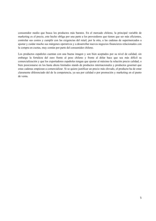   5
consumidor medio que busca los productos más baratos. En el mercado chileno, la principal variable de
marketing es el precio, este hecho obliga por una parte a los proveedores que tienen que ser más eficientes,
controlar sus costos y cumplir con las exigencias del retail, por la otra, a las cadenas de supermercados a
ajustar y cuidar mucho sus márgenes operativos y a desarrollar nuevos negocios financieros relacionados con
la compra en cuotas, muy común por parte del consumidor chileno.
Los productos españoles cuentan con una buena imagen y son bien aceptados por su nivel de calidad, sin
embargo la fortaleza del euro frente al peso chileno y frente al dólar hace que sea más difícil su
comercialización y que los exportadores españoles tengan que ajustar al máximo la relación precio calidad, o
bien posicionarse en los hasta ahora limitados stands de productos internacionales y productos gourmet que
estas cadenas empiezan a comercializar. Si se quiere justificar un precio más elevado, el producto ha de estar
claramente diferenciado del de la competencia, ya sea por calidad o por promoción y marketing en el punto
de venta.
 
