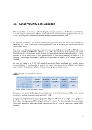   6
3.2. CARACTERÍSTICAS DEL MERCADO
1. El mercado chileno es un mercado reducido. Su población apenas alcanza los 16,5 millones de habitantes,
o lo que es igual, consumidores. Además, a esto se le suman las características geográficas del país, sus
4.500 Km de longitud dificultan y encarecen la distribución en determinadas zonas.
2. La principal característica del mercado chileno es la gran relevancia del precio como variable del
Marketing Mix. Todas las estrategias tanto de productores como de distribuidores, tienen como meta una
reducción del precio.
Esto tiene como fundamento la composición socio-económica de la población chilena; Chile tiene una
población estimada de 16.598.074 habitantes al año 2007. La distribución de la riqueza es un aspecto
clave en el marco social chileno. Según la última encuesta de Caracterización Socioeconómica Nacional
realizada (CASEN 2006), el 13,7% de la población vive en situación de pobreza y de esta el 3,2% es
indigente. Sin embargo, desde 1990, la población en condiciones de pobreza se ha reducido a menos de
la mitad.
La renta per cápita es de 9.700 USD, siendo la población chilena clasificada en 5 grandes grupos
socioeconómicos. A continuación se muestra un cuadro que representa la población de Santiago
(representativa de la situación del país) dividida en estos grupos socioeconómicos:
Tabla 1: Grupos socioeconómicos en Chile
ABC1 C2 C3 D E
Habitantes 609.643 1.100.280 1.451.415 2.144.744 568.930
% población 10,40% 18,70% 24,70% 36,50% 9,70%
Ingreso promedio
mensual por hogar
(Euros)
4.249 1.591 767 433 190
Fuente: Instituto Nacional de Estadística de Chile
Los grupos con mayor poder adquisitivo por tanto, para comprar productos de calidad en los que el
precio no es tan determinante son los grupos ABC1 y C2.
Los grupos que representan una mayor proporción del gasto en la cesta de la compra son los grupos D y
E, el estrato bajo representa el 33% del gasto total de los hogares. Por el contrario, la categoría que tiene
mayor valor adquisitivo la que representa la menor proporción, tal y como se puede observar en el gráfico
siguiente;
 