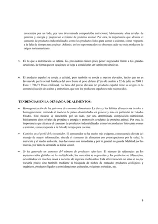   8
caracteriza por un lado, por una determinada composición nutricional, básicamente altos niveles de
proteína y energía y proporción creciente de proteína animal. Por otra, la importancia que alcanza el
consumo de productos industrializados como los productos listos para comer o calentar, como respuesta
a la falta de tiempo para cocinar. Además, en los supermercados se observan cada vez más productos de
origen norteamericano.
5. En lo que a distribución se refiere, los proveedores tienen poco poder negociador frente a los grandes
detallistas, de forma que en ocasiones se llega a condiciones de suministro abusivas.
6. El producto español se asocia a calidad, pero también se asocia a precios elevados, hecho que no es
favorecido por la actual fortaleza del euro frente al peso chileno (Tipo de cambio a 22 de julio de 2008 1
Euro = 786,71 Pesos chilenos). La fama del precio elevado del producto español tiene su origen en la
comercialización de aceites y embutidos, que son los productos españoles más reconocidos.
TENDENCIAS EN LA DEMANDA DE ALIMENTOS:
• Homogeneización de los patrones de consumo alimentario. La dieta y los hábitos alimentarios tienden a
homogeneizarse, imitando el modelo de países desarrollados en general y más en particular de Estados
Unidos. Este modelo se caracteriza por un lado, por una determinada composición nutricional,
básicamente altos niveles de proteína y energía y proporción creciente de proteína animal. Por otra, la
importancia que alcanza el consumo de productos industrializados como los productos listos para comer
o calentar, como respuesta a la falta de tiempo para cocinar.
• Cambios en el perfil del consumidor. El consumidor se ha vuelto más exigente, consecuencia directa del
manejo de mayor información; vincula el consumo de alimentos con preocupaciones por la salud, la
nutrición y el medio ambiente. Sus decisiones son inmediatas y por lo general no guarda fidelidad por las
marcas, por tanto la demanda se torna volátil.
• Se ha generado un aumento del número de productos ofrecidos. El número de referencias en los
supermercados globales se ha multiplicado, los mercados se segmentan y los productos se diferencian,
orientándose en muchos casos a sectores de ingresos medio-altos. Esta diferenciación no sólo se da por
variable precio sino también mediante la búsqueda de nichos de mercado; productos ecológicos y
orgánicos, productos ligados a consideraciones culturales, religiosas o étnicas, etc.
 