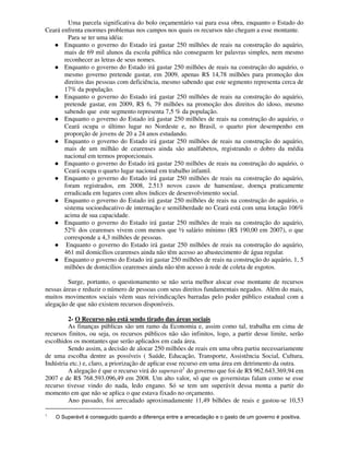 Uma parcela significativa do bolo orçamentário vai para essa obra, enquanto o Estado do
Ceará enfrenta enormes problemas nos campos nos quais os recursos não chegam a esse montante.
         Para se ter uma idéia:
       Enquanto o governo do Estado irá gastar 250 milhões de reais na construção do aquário,
       mais de 69 mil alunos da escola pública não conseguem ler palavras simples, nem mesmo
       reconhecer as letras de seus nomes.
       Enquanto o governo do Estado irá gastar 250 milhões de reais na construção do aquário, o
       mesmo governo pretende gastar, em 2009, apenas R$ 14,78 milhões para promoção dos
       direitos das pessoas com deficiência, mesmo sabendo que este segmento representa cerca de
       17% da população.
       Enquanto o governo do Estado irá gastar 250 milhões de reais na construção do aquário,
       pretende gastar, em 2009, R$ 6, 79 milhões na promoção dos direitos do idoso, mesmo
       sabendo que este segmento representa 7,5 % da população.
       Enquanto o governo do Estado irá gastar 250 milhões de reais na construção do aquário, o
       Ceará ocupa o último lugar no Nordeste e, no Brasil, o quarto pior desempenho em
       proporção de jovens de 20 a 24 anos estudando.
       Enquanto o governo do Estado irá gastar 250 milhões de reais na construção do aquário,
       mais de um milhão de cearenses ainda são analfabetos, registrando o dobro da média
       nacional em termos proporcionais.
       Enquanto o governo do Estado irá gastar 250 milhões de reais na construção do aquário, o
       Ceará ocupa o quarto lugar nacional em trabalho infantil.
       Enquanto o governo do Estado irá gastar 250 milhões de reais na construção do aquário,
       foram registrados, em 2008, 2.513 novos casos de hanseníase, doença praticamente
       erradicada em lugares com altos índices de desenvolvimento social.
       Enquanto o governo do Estado irá gastar 250 milhões de reais na construção do aquário, o
       sistema socioeducativo de internação e semiliberdade no Ceará está com uma lotação 106%
       acima de sua capacidade.
       Enquanto o governo do Estado irá gastar 250 milhões de reais na construção do aquário,
       52% dos cearenses vivem com menos que ½ salário mínimo (R$ 190,00 em 2007), o que
       corresponde a 4,3 milhões de pessoas.
        Enquanto o governo do Estado irá gastar 250 milhões de reais na construção do aquário,
       461 mil domicílios cearenses ainda não têm acesso ao abastecimento de água regular.
       Enquanto o governo do Estado irá gastar 250 milhões de reais na construção do aquário, 1, 5
       milhões de domicílios cearenses ainda não têm acesso à rede de coleta de esgotos.

         Surge, portanto, o questionamento se não seria melhor alocar esse montante de recursos
nessas áreas e reduzir o número de pessoas com seus direitos fundamentais negados. Além do mais,
muitos movimentos sociais vêem suas reivindicações barradas pelo poder público estadual com a
alegação de que não existem recursos disponíveis.

         2- O Recurso não está sendo tirado das áreas sociais
         As finanças públicas são um ramo da Economia e, assim como tal, trabalha em cima de
recursos finitos, ou seja, os recursos públicos não são infinitos, logo, a partir desse limite, serão
escolhidos os montantes que serão aplicados em cada área.
         Sendo assim, a decisão de alocar 250 milhões de reais em uma obra partiu necessariamente
de uma escolha dentre as possíveis ( Saúde, Educação, Transporte, Assistência Social, Cultura,
Indústria etc.) e, claro, a priorização de aplicar esse recurso em uma área em detrimento da outra.
         A alegação é que o recurso virá do superavit1 do governo que foi de R$ 962.643.369,94 em
2007 e de R$ 768.593.096,49 em 2008. Um alto valor, só que os governistas falam como se esse
recurso tivesse vindo do nada, ledo engano. Só se tem um superávit dessa monta a partir do
momento em que não se aplica o que estava fixado no orçamento.
         Ano passado, foi arrecadado aproximadamente 11,49 bilhões de reais e gastou-se 10,53

1
    O Superávit é conseguido quando a diferença entre a arrecadação e o gasto de um governo é positiva.
 
