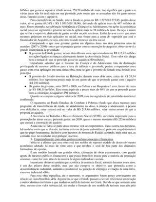 bilhões, que gerou o superávit citado acima, 758,59 milhões de reais. Isso significa que o gasto em
várias áreas não foi realizada em sua plenitude, pois muito que se arrecadou não foi gasto nessas
áreas, fazendo assim o superávit.
         Para exemplificar, na Saúde, estava fixado o gasto em R$ 1.527.082.775,85, porém desse
valor, só se gastou 69,38% ( R$ 1.059.560.118,96), deixando de aplicar mais de 467 milhões de
reais. Outro exemplo, na subfunção Assistência a Criança e ao Adolescente, em ações da assistência
social para esse segmento o governo deixou de aplicar mais de 38 milhões de reais. Ou seja, é assim
que se faz o superávit, deixando de gastar o valor orçado nas áreas. Então, leva-se a crer que esses
recursos poderiam ter sido aplicados no social, mas foram para a conta do superávit que será o
financiador do Acquário, ou seja, está sim, tirando recursos da área social.
         Comparando o que esse governo gastou em algumas áreas nos dois primeiros anos de
mandato (2007 e 2008) com o que se pretende gastar com a construção do Acquário, observar-se-á a
grande discrepância de prioridade:
        O governo do Estado gastou, nesses dois últimos anos, aproximadamente R$ 113,93 milhões
        nas ações ligadas a criança e adolescente dentro da Assistência Social. Esse valor não chega
        nem à metade do que se pretende gastar no aquário (250 milhões).
         Importante salientar que o Estatuto da Criança e do Adolescente fala da destinação
privilegiada de recursos públicos para a área da infância e juventude, porém, comparando esses
gastos com essa aplicação em uma única obra, nota-se que o governo do Estado está ferindo esse
princípio.
        O governo do Estado investiu na Habitação, durante esses dois anos, cerca de R$ 53,34
        milhões. Isso representa pouco mais de um quinto do que se pretende gastar com o aquário
        (R$ 250 milhões).
        Os gastos do governo, entre 2007 e 2008, na Cultura e no Desporto e Lazer, foram de cerca
        de R$ 100,15 milhões. Essa soma equivale a pouco mais de 40% do que se pretende gastar
        com a construção do aquário (250 milhões).
         Quando se compara a alguns valores de 2009, essa incongruência de prioridades também é
confirmada:
         O orçamento do Fundo Estadual de Combate à Pobreza (fundo que aloca recursos para
programas de transferências de renda, de atendimento ao idoso, à criança e adolescente, à pessoa
com deficiência, entre outras) está no valor de R$ 213,46 milhões, valor muito menor do que a
proposta do aquário.
         A Secretaria do Trabalho e Desenvolvimento Social (STDS), secretaria importante para a
promoção das áreas sociais, pretende gastar, em 2009, quase o mesmo montante (R$ 255,6 milhões)
que custará a construção do aquário.
         Ainda não se falou se parte desse recurso virá de empréstimos. Caso ocorra essa hipótese,
há também muito que se discutir, inclusive as taxas de juros embutidas aí, pois esse empréstimo terá
que ser pago futuramente, inclusive com recursos do tesouro do Estado, afetando, mais uma vez, as
camadas mais necessitadas da população cearense.
         3- Empreendimento com altos ganhos econômicos/sociais e financeiros
         Volta-se a afirmar que essa obra está nos moldes do suposto modelo de desenvolvimento
econômico adotado há mais de vinte anos e que recebeu o aval de boa parte dos chamados
formadores de opinião.
         É um modelo baseado nas grandes obras, chamadas de obras estruturantes, com grande
aporte de recursos públicos financeiros e que pouco benefício trouxe para a maioria da população
cearense, como foi visto através da mostra de alguns indicadores sociais.
         Importante observar também que a política de renúncia fiscal, adotada durantes esses anos,
é um dos pilares desse modelo, mas que não cumpriu os objetivos que pretendia como a
descentralização industrial, aumento considerável na geração de empregos e criação de uma infra-
estrutura industrial sólida.
          Para essa obra específica, até o momento, os argumentos foram pouco convincentes em
relação ao custo/benefício dela. Argumenta-se que o Estado passará a ser um referencial em relação
a outros destinos turísticos e que mudará o perfil do turismo no Ceará. Duvida-se que somente uma
obra, mesmo com valor substancial, irá mudar o formato de um modelo de turismo marcado pelo
 