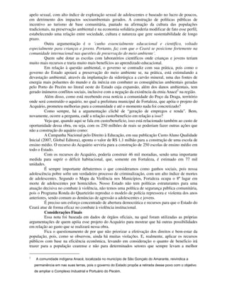 apelo sexual, com alto índice de exploração sexual de adolescentes e baseado no lucro de poucos,
em detrimento dos impactos socioambientais gerados. A construção de políticas públicas de
incentivo ao turismo de base comunitária, pautado na afirmação da cultura das populações
tradicionais, na preservação ambiental e na economia solidária poderia modificar de fato esse perfil,
estabelecendo uma relação entre sociedade, cultura e natureza que gere sustentabilidade de longo
prazo.
          Outra argumentação é o ´cunho essencialmente educacional e científico, voltado
especialmente para crianças e jovens. Portanto, faz com que o Ceará se posicione fortemente na
comunidade internacional nas questões de preservação do meio ambiente´.
          Quem sabe dotar as escolas com laboratórios científicos onde crianças e jovens teriam
muito mais recursos e traria muito mais benefícios ao aprendizado educacional.
          Em relação à questão ambiental, o governo se contradiz com sua prática, pois como o
governo do Estado apoiará a preservação do meio ambiente se, na prática, está estimulando a
devastação ambiental, através da implantação da siderúrgica a carvão mineral, uma das fontes de
energia mais poluentes do mundo e da inércia em combater as conseqüências ambientais geradas
pelo Porto do Pecém no litoral oeste do Estado cuja expansão, além dos danos ambientais, tem
gerado inúmeros conflitos sociais, inclusive com a negação da existência da etnia Anacé2 na região.
          Além disso, como está recebendo essa notícia a comunidade do Poço da Draga, território
onde será construído o aquário, no qual a prefeitura municipal de Fortaleza, que apóia o projeto do
Acquário, prometeu melhorias para a comunidade e até o momento nada foi concretizado?
          Como sempre, há a argumentação clichê de “geração de empregos e renda”. Bem,
novamente, ocorre a pergunta, cadê a relação custo/benefício em relação a isso?
          Veja que, quando aqui se fala em custo/benefício, isso está relacionado também ao custo de
oportunidade dessa obra, ou seja, com os 250 milhões de reais se poderiam fazer outras ações que
não a construção do aquário como:
          A Campanha Nacional pelo Direito à Educação, em sua publicação Custo Aluno Qualidade
Inicial (2007, Global Editora), aponta o valor de R$ 1,1 milhão para a construção de uma escola de
ensino médio. O recurso do Acquário serviria para a construção de 250 escolas de ensino médio em
todo o Estado.
          Com os recursos do Acquário, podería construir 46 mil moradias, sendo uma importante
medida para suprir o déficit habitacional, que, somente em Fortaleza, é estimado em 77 mil
unidades.
          É sempre importante debatermos o que consideramos como ganhos sociais, pois nossa
adolescência pobre sofre um verdadeiro processo de criminalização, com um alto índice de mortes
de adolescentes. Segundo o Mapa da Violência nos Municípios, Fortaleza ocupa o 8º lugar em
morte de adolescentes por homicídios. Nosso Estado não tem políticas estruturantes para uma
atuação decisiva no combate à violência, não temos uma política de segurança pública comunitária,
pois o Programa Ronda do Quarteirão reproduz o modelo de polícia repressora e violenta dos anos
anteriores, sendo comum as denúncias de agressão a adolescentes e jovens.
          É preciso um esforço concentrado de abertura democrática e recursos para que o Estado do
Ceará atue de forma eficaz no combate à violência institucional.
          Considerações Finais
          Essa nota foi baseada em dados de órgãos oficiais, na qual foram utilizadas as próprias
argumentações de quem apóia esse projeto do Acquário para mostrar que há outras possibilidades
em relação ao gasto que se realizará nessa obra.
          Fica o questionamento de por que não priorizar a efetivação dos direitos e bem-estar da
população, pois, como se observou, ainda há muitas violações. E, realmente, aplicar os recursos
públicos com base na eficiência econômica, levando em consideração o quanto de beneficio irá
trazer para a população cearense e não para determinados setores que sempre levam a melhor

2
     A comunidade indígena Anacé, localizada no município de São Gonçalo do Amarante, reivindica a
    permanência em nas suas terras, pois o governo do Estado propõe a retirada desse povo com o objetivo
    de ampliar o Complexo Industrial e Portuário do Pecém.
 