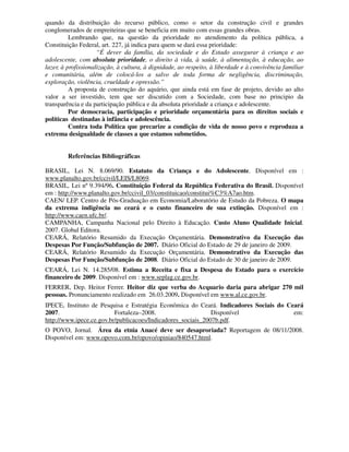 quando da distribuição do recurso público, como o setor da construção civil e grandes
conglomerados de empreiteiras que se beneficia em muito com essas grandes obras.
          Lembrando que, na questão da prioridade no atendimento da política pública, a
Constituição Federal, art. 227, já indica para quem se dará essa prioridade:
                     “É dever da família, da sociedade e do Estado assegurar à criança e ao
adolescente, com absoluta prioridade, o direito à vida, à saúde, à alimentação, à educação, ao
lazer, à profissionalização, à cultura, à dignidade, ao respeito, à liberdade e à convivência familiar
e comunitária, além de colocá-los a salvo de toda forma de negligência, discriminação,
exploração, violência, crueldade e opressão.”
          A proposta de construção do aquário, que ainda está em fase de projeto, devido ao alto
valor a ser investido, tem que ser discutido com a Sociedade, com base no principio da
transparência e da participação pública e da absoluta prioridade a criança e adolescente.
          Por democracia, participação e prioridade orçamentária para os direitos sociais e
políticas destinadas à infância e adolescência.
          Contra toda Política que precarize a condição de vida de nosso povo e reproduza a
extrema desigualdade de classes a que estamos submetidos.


         Referências Bibliográficas

BRASIL, Lei N. 8.069/90. Estatuto da Criança e do Adolescente. Disponível em :
www.planalto.gov.br/ccivil/LEIS/L8069.
BRASIL, Lei nº 9.394/96. Constituição Federal da República Federativa do Brasil. Disponível
em : http://www.planalto.gov.br/ccivil_03/constituicao/constitui%C3%A7ao.htm.
CAEN/ LEP. Centro de Pós-Graduação em Economia/Laboratório de Estudo da Pobreza. O mapa
da extrema indigência no ceará e o custo financeiro de sua extinção. Disponível em :
http://www.caen.ufc.br/.
CAMPANHA, Campanha Nacional pelo Direito à Educação. Custo Aluno Qualidade Inicial.
2007. Global Editora.
CEARÁ, Relatório Resumido da Execução Orçamentária. Demonstrativo da Execução das
Despesas Por Função/Subfunção de 2007. Diário Oficial do Estado de 29 de janeiro de 2009.
CEARÁ, Relatório Resumido da Execução Orçamentária. Demonstrativo da Execução das
Despesas Por Função/Subfunção de 2008. Diário Oficial do Estado de 30 de janeiro de 2009.
CEARÁ, Lei N. 14.285/08. Estima a Receita e fixa a Despesa do Estado para o exercício
financeiro de 2009. Disponível em : www.seplag.ce.gov.br.
FERRER, Dep. Heitor Ferrer. Heitor diz que verba do Acquario daria para abrigar 270 mil
pessoas. Pronunciamento realizado em 26.03.2009. Disponível em www.al.ce.gov.br.
IPECE, Instituto de Pesquisa e Estratégia Econômica do Ceará. Indicadores Sociais do Ceará
2007.                     Fortaleza–2008.                     Disponível               em:
http://www.ipece.ce.gov.br/publicacoes/Indicadores_sociais_2007b.pdf.
O POVO, Jornal. Área da etnia Anacé deve ser desaproriada? Reportagem de 08/11/2008.
Disponível em: www.opovo.com.br/opovo/opiniao/840547.html.
 