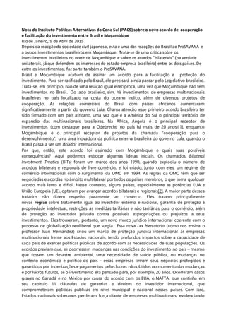 Nota do Instituto Políticas Alternativas do Cone Sul (PACS) sobre o novo acordo de cooperação
e facilitação do investimento entre Brasil e Moçambique
Rio de Janeiro, 9 de Abril de 2015
Depois da reacção da sociedade civil japonesa, esta é uma das reacções do Brasil ao ProSAVANA e
a outros investimentos brasileiros em Moçambique. Trata-se de uma crítica sobre os
investimentos brasileiros no norte de Moçambique e sobre os acordos "bilaterais" (na verdade
unilaterais, já que defendem os interesses do estado-empresa brasileiro) entre os dois países. De
entre os investimentos, faz parte também o ProSAVANA.
Brasil e Moçambique acabam de assinar um acordo para a facilitação e proteção do
investimento. Para ser ratificado pelo Brasil, ele precisará ainda passar pelo Legislativo brasileiro.
Trata-se, em princípio, não de uma relação igual e recíproca, uma vez que Moçambique não tem
investimentos no Brasil. Do lado brasileiro, sim, há investimentos de empresas multinacionais
brasileiras no país localizado na costa do oceano Índico, além de diversos projetos de
cooperação. As relações comerciais do Brasil com países africanos aumentaram
significativamente a partir do governo Lula. Chama atenção esse primeiro acordo brasileiro ter
sido firmado com um país africano, uma vez que é a América do Sul o principal território de
expansão das multinacionais brasileiras. Na África, Angola é o principal receptor de
investimentos (com destaque para a Odebrecht, no país há mais de 20 anos)[1], enquanto
Moçambique é o principal receptor de projetos da chamada “cooperação para o
desenvolvimento”, uma área inovadora da política externa brasileira do governo Lula, quando o
Brasil passa a ser um doador internacional.
Por que, então, este acordo foi assinado com Moçambique e quais suas possíveis
consequências? Aqui podemos esboçar algumas ideias iniciais. Os chamados Bilateral
Investment Treaties (BITs) foram um marco dos anos 1990, quando explodiu o número de
acordos bilaterais e regionais de livre comércio, e foi criado, junto com eles, um regime de
comércio internacional com o surgimento da OMC em 1994. As regras da OMC têm que ser
negociadas e acordas no âmbito multilateral por todos os países membros, o que torna qualquer
acordo mais lento e difícil. Nesse contexto, alguns países, especialmente as potências EUA e
União Europeia (UE), optaram por avançar acordos bilaterais e regionais[2]. A maior parte desses
tratados não dizem respeito puramente ao comércio. Eles trazem principalmente
novas regras sobre tratamento igual ao investidor externo e nacional, garantia de proteção à
propriedade intelectual, restrições às medidas tarifárias e não tarifárias para o comércio, além
de proteção ao investidor privado contra possíveis expropriações ou prejuízos a seus
investimentos. Eles trouxeram, portanto, um novo marco jurídico internacional coerente com o
processo de globalização neoliberal que surgia. Essa nova Lex Mercatoria (como nos ensina o
professor Juan Hernandez) criou um marco de proteção jurídica internacional às empresas
multinacionais frente aos Estados nacionais, tendo profundos impactos sobre a capacidade de
cada país de exercer políticas públicas de acordo com as necessidades de suas populações. Os
acordos previam que, se ocorressem mudanças nas condições do investimento no país – mesmo
que fossem um desastre ambiental, uma necessidade de saúde pública, ou mudanças no
contexto econômico e político do país – essas empresas tinham seus negócios protegidos e
garantidos por indenizações e pagamentos pelos lucros não obtidos no momento das mudanças
e por lucros futuros, se o investimento era pensado para, por exemplo, 20 anos. Ocorreram casos
graves no Canadá e no México por causa do acordo com os EUA, o NAFTA, que continha em
seu capítulo 11 cláusulas de garantias e direitos do investidor internacional, que
comprometeram políticas públicas em nível municipal e nacional nesses países. Com isso,
Estados nacionais soberanos perderam força diante de empresas multinacionais, evidenciando
 