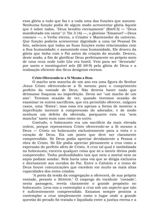 essa glória a tudo que faz e a cada uma das funções que assume.
Nenhuma função podia de algum modo acrescentar glória Aquele
que é sobre todos, "Deus bendito eternamente" (Rm9:5) — "Deus
manifestado em carne" (1 Tm 3:16) —, o glorioso "Emanuel"—Deus
conosco —, o Verbo eterno, o Criador e Mantenedor do universo.
Que função poderia acrescentar dignidade a uma tal Pessoal De
fato, sabemos que todas as Suas funções estão relacionadas com
a Sua humanidade; e assumindo essa humanidade, Ele desceu da
glória que tinha com o Pai antes da criação do mundo. Desceu,
deste modo, a fim de glorificar Deus perfeitamente no próprio meio
de uma cena onde tudo Lhe era hostil. Veio para ser "devorado"
por santo e inextinguível zelo (SI 69:9) pela glória de Deus e a
realização eficiente dos Seus desígnios eternos.
Cristo Oferecendo-se a Si Mesmo a Deus
O macho sem mancha de um ano era uma figura do Senhor
Jesus Cristo oferecendo-se a Si mesmo para o cumprimento
perfeito da vontade de Deus. Não deveria haver nada que
detonasse fraqueza ou imperfeição. Devia ser "um macho de um
ano". Teremos ocasião de ver, quando tivermos ocasião de
examinar os outros sacrifícios, que era permitido oferecer, nalguns
casos, uma "fêmea"; mas essa era apenas a forma de mostrar a
imperfeição inerente à compreensão do adorador, e de modo
nenhum um defeito da oferenda, porquanto esta era "sem
mancha" tanto num caso como no outro.
Contudo, o holocausto era um sacrifício da mais elevada
ordem, porque representava Cristo oferecendo-se a Si mesmo a
Deus — Cristo no holocausto exclusivamente para a vista e o
coração de Deus. Eis um ponto que deve ser claramente
compreendido. Só Deus podia apreciar devidamente a Pessoa e
obra de Cristo. Só Ele podia apreciar plenamente a cruz como a
expressão do perfeito afeto de Cristo. A cruz tal qual é simbolizada
no holocausto, encerra qualquer coisa que só a mente divina pode
compreender. Tinha profundidades tais que nem o mortal nem os
anjos podiam sondar. Nela havia uma voz que se dirigia exclusiva
e diretamente aos ouvidos do Pai. Entre o Calvário e o trono de
Deus houve comunicações que excedem em muito as mais altas
capacidades dos entes criados.
"A porta da tenda da congregação a oferecerá, de sua própria
vontade, perante o SENHOR." O emprego do vocábulo "vontade",
nesta passagem, revela claramente o grande propósito no
holocausto. Leva-nos a contemplar a cruz sob um aspecto que não
é suficientemente compreendido. Estamos sempre prontos a
contemplar a cruz simplesmente como o lugar onde a grande
questão do pecado foi tratada e liquidada entre a justiça eterna e a
 