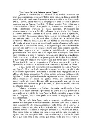 "Isto é o que SENHOR Ordenou que se Fizesse"
Quanto à autoridade da Palavra, é do maior interesse ver
que, na consagração dos sacerdotes bem como em toda a série de
sacrifícios, dependemos diretamente da autoridade da Palavra de
Deus. "Então, disse Moisés à congregação: Isto i o que o SENHOR
ordenou que se fizesse" (Lv 8:5). "E disse Moisés: Esta coisa que o
SENHOR ordenou fareis: e a glória do SENHOR VOS aparecerá " (Lv
9:6). Prestemos ouvidos a estas palavras. Ponderemo-las
atentamente e com oração. São palavras inestimáveis."Isto é o que
o Senhor ordenou''. Moisés não disse, "Isto é o que é agradável,
conveniente". Tampouco disse, "isto é o que foi ordenado pela voz
de nossos pais, por decreto dos anciãos ou a opinião dos
doutores". Moisés nada sabia de tais fontes de autoridades. Para
ele havia só uma origem de autoridade santa, elevada e soberana,
e essa era a Palavra de Jeová, e ele queria que cada membro de
assembléia estivesse em contato direto com essa origem bendita.
Isto dava segurança ao coração e estabilidade a todos os
pensamentos. Não havia nenhum lugar para a tradição, com o seu
som incerto, ou para o homem, com as suas disputas duvidosas.
Tudo era claro, concludente e peremptório. O Senhor havia falado,
e tudo que era preciso era ouvir o que Ele havia dito e obedecer.
Nem a tradição nem a conveniência têm lugar no coração que tem
aprendido a apreciar, a reverenciar e obedecer à Palavra de Deus.
E qual devia ser o resultado desta rigorosa adesão à Palavra
de Deus"?- Um resultado verdadeiramente bendito. "A glória do
SENHOR vos aparecerá." Houvesse a Palavra sido negligenciada e a
glória não teria aparecido. As duas coisas estavam intimamente
ligadas. O mais ligeiro desvio da expressão "assim diz o SENHOR"
teria impedido os raios da glória divina de aparecerem à
congregação de Israel. Tivesse sido acrescentado um só rito ou
cerimônia não ordenados pela Palavra, ou tivesse havido omissão
de alguma coisa que a
Palavra ordenava, e o Senhor não teria manifestado a Sua
glória. Não podia sancionar por meio da glória da Sua presença o
descuido ou a rejeição da Sua Palavra. Pode suportar a ignorância
ou a fraqueza, mas não pode sancionar a negligência ou a
desobediência.
Óh, se tudo isto fosse mais seriamente considerado neste
século de tradições e conveniências! Gostaria com todo o afeto e
vivo sentimento de responsabilidade pelo leitor de o exortar a
prestar sincera atenção à importância de uma estrita — diria
mesmo severa —adesão e sujeição reverente à Palavra de Deus.
Que prove todas as coisas por esta regra e rejeite tudo que não se
ajusta com ela; que pese tudo com esta balança e ponha de parte
tudo que não tem o seu peso; que meça tudo por essa regra e
 