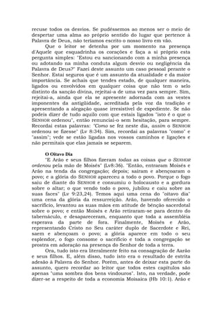recuse todos os desvios. Se pudéssemos ao menos ser o meio de
despertar uma alma ao próprio sentido do lugar que pertence à
Palavra de Deus, não teríamos escrito o nosso livro em vão.
Que o leitor se detenha por um momento na presença
d'Aquele que esquadrinha os corações e faça a si próprio esta
pergunta simples: "Estou eu sancionando com a minha presença
ou adotando na minha conduta algum desvio ou negligência da
Palavra de Deus?" Fazei deste assunto um caso pessoal perante o
Senhor. Estai seguros que é um assunto da atualidade e da maior
importância. Se achais que tendes estado, de qualquer maneira,
ligados ou envolvidos em qualquer coisa que não tem o selo
distinto da sanção divina, rejeitai-a de uma vez para sempre. Sim,
rejeitai-a, ainda que ela se apresente adornada com as vestes
imponentes da antigüidade, acreditada pela voz da tradição e
apresentando a alegação quase irresistível de expediente. Se não
podeis dizer de tudo aquilo com que estais ligados "isto é o que o
SENHOR ordenou", então renunciai-o sem hesitação, para sempre.
Recordai estas palavras: "Como se fez neste dia, assim o SENHOR
ordenou se fizesse" (Lv 8:34). Sim, recordai as palavras "como" e
"assim"; vede se estão ligadas nos vossos caminhos e ligações e
não permitais que elas jamais se separem.
O Oitavo Dia
"E Arão e seus filhos fizeram todas as coisas que o SENHOR
ordenou pela mão de Moisés" (Lv8:36). "Então, entraram Moisés e
Arão na tenda da congregação; depois; saíram e abençoaram o
povo; e a glória do SENHOR apareceu a todo o povo. Porque o fogo
saiu de diante do SENHOR e consumiu o holocausto e a gordura
sobre o altar; o que vendo todo o povo, jubilou e caiu sobre as
suas faces" (Lv 9:23,24). Temos aqui uma cena do "oitavo dia"
uma cena da glória da ressurreição. Arão, havendo oferecido o
sacrifício, levantou as suas mãos em atitude de bênção sacerdotal
sobre o povo; e então Moisés e Arão retiraram-se para dentro do
tabernáculo, e desapareceram, enquanto que toda a assembléia
esperava da parte de fora. Finalmente, Moisés e Arão,
representando Cristo no Seu caráter duplo de Sacerdote e Rei,
saem e abençoam o povo; a glória aparece em todo o seu
esplendor, o fogo consome o sacrifício e toda a congregação se
prostra em adoração na presença do Senhor de toda a terra.
Ora, tudo isto era literalmente feito na consagração de Aarão
e seus filhos. E, além disso, tudo isto era o resultado de estrita
adesão à Palavra do Senhor. Porém, antes de deixar esta parte do
assunto, quero recordar ao leitor que todos estes capítulos são
apenas "uma sombra dos bens vindouros". Isto, na verdade, pode
dizer-se a respeito de toda a economia Moisaica (Hb 10:1). Arão e
 