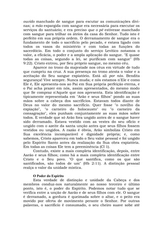 ouvido manchado de sangue para escutar as comunicações divi-
nas; a mão espargida com sangue era necessária para executar os
serviços do santuário; e era preciso que o pé estivesse manchado
com sangue para trilhar os átrios da casa do Senhor. Tudo isto é
perfeito em sua própria ordem. O derramamento de sangue era o
fundamento de todo o sacrifício pelo pecado, e estava ligado com
todos os vasos do ministério e com todas as funções do
sacerdócio. Em todo o conjunto do serviço Levítico notamos o
valor, a eficácia, o poder e a ampla aplicação do sangue. "E quase
todas as coisas, segundo a lei, se purificam com sangue" (Hb
9:22). Cristo entrou, por Seu próprio sangue, no mesmo céu.
Aparece no trono da majestade nos céus em virtude de tudo
que cumpriu na cruz. A sua presença no trono atesta o valor e a
aceitação do Seu sangue expiatório. Está ali por nós. Bendita
segurança! Vive sempre. Nunca muda; e nós estamos n'Ele e como
Ele é, Ele apresenta-nos ao Pai em Sua própria perfeição eterna, e
o Pai acha prazer em nós, assim apresentados, do mesmo modo
que Se compraz n'Aquele que nos apresenta. Esta identificação é
tipicamente representada em "Arão e seus filhos" pondo as suas
mãos sobre a cabeça dos sacrifícios. Estavam todos diante de
Deus no valor do mesmo sacrifício. Quer fosse "o novilho da
expiação", "o carneiro do holocausto" ou "o carneiro da
consagração", eles punham conjuntamente as suas mãos sobre
todos. E verdade que só Arão fora ungido antes de o sangue haver
sido derramado. Estava vestido com as vestes do seu ofício e
ungido com o azeite da santa unção antes que seus filhos fossem
vestidos ou ungidos. A razão é óbvia, Arão simboliza Cristo em
Sua excelência incomparável e dignidade própria; e, como
sabemos, Cristo apareceu em todo o Seu valor pessoal e foi ungido
pelo Espírito Santo antes da realização da Sua obra expiatória.
Em todas as coisas Ele tem a preeminência (Cl 1).
Contudo, existe a mais completa identificação, depois, entre
Aarão e seus filhos; como há a mais completa identificação entre
Cristo e o Seu povo. "O que santifica, como os que são
santificados, são todos de um" (Hb 2:11). A distinção pessoal
realça o valor da unidade mística.
O Poder do Espírito
Esta verdade de distinção e unidade da Cabeça e dos
membros conduz-nos naturalmente ao nosso terceiro e último
ponto, isto é, o poder do Espírito. Podemos notar tudo que se
verifica entre a unção de Aarão e de seus filhos com ele. O sangue
é derramado, a gordura é queimada sobre o altar, e o peito era
movido por oferta de movimento perante o Senhor. Por outras
palavras, o sacrifício é consumado, o seu cheiro suave sobe até
 