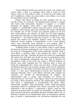 "Tomou Moisés também do azeite da unção e do sangue que
estava sobre o altar e o espargiu sobre Arão e sobre as suas
vestes, sobre os seus filhos e sobre as vestes de seus filhos com
ele. E santificou a Arão e as suas vestes e seus filhos, e as vestes
de seus filhos com ele" (Lv8:30).
Porque não foram os filhos de Arão ungidos com ele na
ocasião citada no versículo 12? Simplesmente porque o sangue
não havia sido derramado. Quando "o sangue" e "o azeite"
puderam ser ligados, então Arão e seus filhos puderam ser
"ungidos" e "santificados" juntos; mas não antes. "E por eles me
santifico a mim mesmo, para que também eles sejam santificados
na verdade" (Jo 17:19). O leitor que pudesse passar ao de leve
uma circunstância tão notável, ou dizer que ela nada significa,
tem ainda que aprender a avaliar devidamente as figuras do Velho
Testamento — "as sombras dos bens futuros". E, por outro lado,
aquele que admite que significa alguma coisa, mas que, não
obstante, recusa inquirir e compreender o que é esse alguma
coisa, está causando sério prejuízo à sua própria alma e
manifestando pouco interesse pelos preciosos oráculos de Deus.
"E Moisés disse a Arão e a seus filhos: Cozei a carne diante
da porta da tenda da congregação e ali a comei com o pão que está
no cesto da consagração, como tenho ordenado, dizendo: Arão e
seus filhos a comerão. Mas o que sobejar da carne e do pão
queimareis com fogo. Também da porta da tenda da congregação
não saireis por sete dias, até ao dia em que se cumprirem os dias
da vossa consagração; porquanto por sete dias o SENHOR vos
consagrará. Como se fez neste dia, assim o SENHOR ordenou se
fizesse, para fazer expiação por vós. Ficareis, pois, à porta da
tenda da congregação dia e noite, por sete dias, e fareis a guarda
do SENHOR, para que não morrais: porque assim me foi ordenado"
(versículos 31 a 35). Estes versículos oferecem um belo símbolo de
Cristo e o Seu povo alimentando-se juntos dos resultados da
expiação efetuada. Arão e seus filhos, havendo sido ungidos em
conjunto, em virtude do derramamento de sangue, são
apresentados aqui à nossa vista fechados no recinto do
tabernáculo por "sete dias". Uma figura notável da atual posição
de Cristo e Seus membros durante esta dispensação, encerrados
com Deus e aguardando a manifestação da glória. Bem-
aventurada posição! Bem-aventurada parte! Bem-aventurada
esperança! Estar-se associado com Cristo, encerrado com Deus,
esperando o dia da glória, e, esperando a glória, nutrir-se das
riquezas da graça divina no poder da santidade, são bênçãos da
mais preciosa natureza, privilégios da mais elevada ordem. Oh, se
fôssemos capazes de os compreender bem, se tivéssemos corações
para os gozar e possuíssemos um sentimento profundo da sua
 