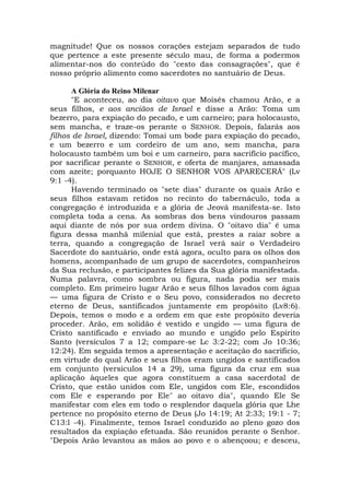 magnitude! Que os nossos corações estejam separados de tudo
que pertence a este presente século mau, de forma a podermos
alimentar-nos do conteúdo do "cesto das consagrações", que é
nosso próprio alimento como sacerdotes no santuário de Deus.
A Glória do Reino Milenar
"E aconteceu, ao dia oitavo que Moisés chamou Arão, e a
seus filhos, e aos anciãos de Israel e disse a Arão: Toma um
bezerro, para expiação do pecado, e um carneiro; para holocausto,
sem mancha, e traze-os perante o SENHOR. Depois, falarás aos
filhos de Israel, dizendo: Tomai um bode para expiação do pecado,
e um bezerro e um cordeiro de um ano, sem mancha, para
holocausto também um boi e um carneiro, para sacrifício pacífico,
por sacrificar perante o SENHOR, e oferta de manjares, amassada
com azeite; porquanto HOJE O SENHOR VOS APARECERÁ" (Lv
9:1 -4).
Havendo terminado os "sete dias" durante os quais Arão e
seus filhos estavam retidos no recinto do tabernáculo, toda a
congregação é introduzida e a glória de Jeová manifesta-se. Isto
completa toda a cena. As sombras dos bens vindouros passam
aqui diante de nós por sua ordem divina. O "oitavo dia" é uma
figura dessa manhã milenial que está, prestes a raiar sobre a
terra, quando a congregação de Israel verá sair o Verdadeiro
Sacerdote do santuário, onde está agora, oculto para os olhos dos
homens, acompanhado de um grupo de sacerdotes, companheiros
da Sua reclusão, e participantes felizes da Sua glória manifestada.
Numa palavra, como sombra ou figura, nada podia ser mais
completo. Em primeiro lugar Arão e seus filhos lavados com água
— uma figura de Cristo e o Seu povo, considerados no decreto
eterno de Deus, santificados juntamente em propósito (Lv8:6).
Depois, temos o modo e a ordem em que este propósito deveria
proceder. Arão, em solidão é vestido e ungido — uma figura de
Cristo santificado e enviado ao mundo e ungido pelo Espírito
Santo (versículos 7 a 12; compare-se Lc 3:2-22; com Jo 10:36;
12:24). Em seguida temos a apresentação e aceitação do sacrifício,
em virtude do qual Arão e seus filhos eram ungidos e santificados
em conjunto (versículos 14 a 29), uma figura da cruz em sua
aplicação àqueles que agora constituem a casa sacerdotal de
Cristo, que estão unidos com Ele, ungidos com Ele, escondidos
com Ele e esperando por Ele" ao oitavo dia", quando Ele Se
manifestar com eles em todo o resplendor daquela glória que Lhe
pertence no propósito eterno de Deus (Jo 14:19; At 2:33; 19:1 - 7;
C13:l -4). Finalmente, temos Israel conduzido ao pleno gozo dos
resultados da expiação efetuada. São reunidos perante o Senhor.
"Depois Arão levantou as mãos ao povo e o abençoou; e desceu,
 