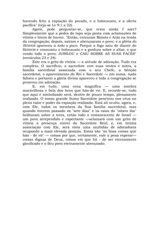 havendo feito a expiação do pecado, e o holocausto, e a oferta
pacífica" (veja-se Lv 9:1 a 22).
Agora, pode perguntar-se, que resta ainda f azer?
Simplesmente que a pedra do topo seja posta com aclamações de
vitória e hinos de louvor. "Então, entraram Moisés e Arão na tenda
da congregação; depois, saíram e abençoaram o povo; e a glória do
SENHOR apareceu a todo o povo. Porque o fogo saiu de diante do
SENHOR e consumiu o holocausto e a gordura sobre o altar; o que
vendo todo o povo; JUBILOU e CAIU SOBRE AS SUAS FACES"
(versículos 23 e 24).
Este era o grito de vitória — a atitude de adoração. Tudo era
completo. O sacrifício, o sacerdote com suas vestes e mitra, a
família sacerdotal associada com o seu Chefe, a bênção
sacerdotal, o aparecimento do Rei e Sacerdote — em suma, nada
faltava e portanto a glória divina apareceu e toda a congregação se
prostrou em adoração.
E, em tudo, uma cena magnífica — uma sombra
maravilhosa e bela dos bens que hão-de vir. E, recorde-se, tudo
que aqui é simbolizado será, dentro de pouco tempo, plenamente
realizado. O nosso grande Sumo Sacerdote penetrou nos céus no
pleno valor e poder da expiação realizada. Está ali oculto, agora, e,
com Ele, todos os membros da Sua família sacerdotal; mas
quando tiverem passado os "sete dias" e os raios do "oitavo dia"
brilharam sobre a terra, então todo o remanescente de Israel —
um povo arrependido e expectante —aclamará com um grito de
vitória a presença visível do Sacerdote Real; e, em íntima
associação com Ele, será vista uma multidão de adoradores
ocupando a mais elevada posição. Estas são "as boas coisas que
hão - de vir" — coisas por que, certamente, vale a pena esperar—
coisas dignas de Deus, coisas em que há - de ser eternamente
glorificado e o Seu povo eternamente abençoado.
 