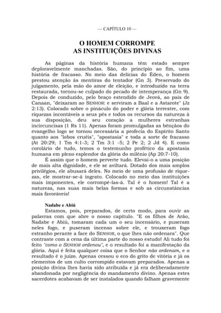 — CAPÍTULO 10 —
O HOMEM CORROMPE
AS INSTITUIÇÕES DIVINAS
As páginas da história humana têm estado sempre
deploravelmente manchadas. São, do princípio ao fim, uma
história de fracasso. No meio das delícias do Éden, o homem
prestou atenção às mentiras do tentador (Gn 3). Preservado do
julgamento, pela mão do amor de eleição, e introduzido na terra
restaurada, tornou-se culpado do pecado de intemperança (Gn 9).
Depois de conduzido, pelo braço estendido de Jeová, ao país de
Canaan, "deixaram ao SENHOR: e serviram a Baal e a Astarote" (Jz
2:13). Colocado sobre o pináculo do poder e glória terrestre, com
riquezas incontáveis a seus pés e todos os recursos da natureza à
sua disposição, deu seu coração a mulheres estranhas
incircuncisas (1 Rs 11). Apenas foram promulgadas as bênçãos do
evangelho logo se tornou necessária a profecia do Espírito Santo
quanto aos "lobos cruéis", "apostasia" e toda a sorte de fracasso
(At 20:29; 1 Tm 4:1-3; 2 Tm 3:1 -5; 2 Pe 2; 2 Jd 4). E como
corolário de tudo, temos o testemunho profético da apostasia
humana em pleno esplendor da glória do milênio (Ap 20:7-10).
É assim que o homem perverte tudo. Elevai-o a uma posição
de mais alta dignidade, e ele se aviltará. Dotado dos mais amplos
privilégios, ele abusará deles. No meio de uma profusão de rique-
zas, ele mostrar-se-á ingrato. Colocado no meio das instituições
mais imponentes, ele corrompê-las-á. Tal é o homem! Tal é a
natureza, nas suas mais belas formas e sob as circunstâncias
mais favoráveis!
Nadabe e Abiú
Estamos, pois, preparados, de certo modo, para ouvir as
palavras com que abre o nosso capítulo. "E os filhos de Arão,
Nadabe e Abiú, tomaram cada um o seu incensário, e puseram
neles fogo, e puseram incenso sobre ele, e trouxeram fogo
estranho perante a face do SENHOR, o que lhes não ordenara". Que
contraste com a cena da última parte do nosso estudo! Ali tudo foi
feito "como o SENHOR ordenou", e o resultado foi a manifestação da
glória. Aqui é feita qualquer coisa que o Senhor não ordenam, e o
resultado é o juízo. Apenas cessou o eco do grito de vitória e já os
elementos de um culto corrompido estavam preparados. Apenas a
posição divina lhes havia sido atribuída e já era deliberadamente
abandonada por negligência do mandamento divino. Apenas estes
sacerdotes acabavam de ser instalados quando falham gravemente
 