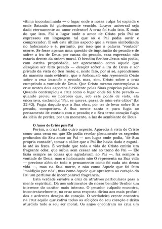 vítima incontaminada — o lugar onde a nossa culpa foi expiada e
onde Satanás foi gloriosamente vencido. Louvor universal seja
dado eternamente ao amor redentor! A cruz foi tudo isto. E mais
do que isto. Foi o lugar onde o amor de Cristo pelo Pai se
expressou em linguagem tal que só o Pai podia ouvir e
compreender. E sob este último aspecto que a vemos simbolizada
no holocausto e é, portanto, por isso que a palavra "vontade"
ocorre. Se fosse apenas uma questão de imputação do pecado e de
sofrer a ira de Deus por causa do pecado, essa expressão não
estaria dentro da ordem moral. O bendito Senhor Jesus não podia,
com estrita propriedade, ser apresentado como aquele que
desejava ser feito pecado — desejar sofrer a ira de Deus e ser
privado da vista do Seu rosto; e, neste fato, por si só, aprendemos
da maneira mais evidente, que o holocausto não representa Cristo
sobre a cruz levando o pecado, mas, sim, Cristo sobre a cruz
cumprindo a vontade de Deus. Que Cristo mesmo contemplava a
cruz nestes dois aspectos é evidente pelas Suas próprias palavras.
Quando contemplou a cruz como o lugar onde foi feito pecado —
quando previu os horrores que, sob este ponto de vista, ela
encerrava, exclamou: "Pai, se queres, passa de mim este cálice" (Lc
22:42). Fugia daquilo que a Sua obra, por ter de levar sobre Si o
pecado, comportava. A Sua mente santa e pura fugia ao
pensamento de contato com o pecado; e o Seu terno coração fugia
da idéia de perder, por um momento, a luz do semblante de Deus.
O Amor de Cristo pelo Pai
Porém, a cruz tinha outro aspecto. Aparecia à vista de Cristo
como uma cena em que Ele podia revelar plenamente os segredos
profundos do Seu amor ao Pai — um lugar onde podia, "de Sua
própria vontade", tomar o cálice que o Pai lhe havia dado e esgotá-
lo até às fezes. É verdade que toda a vida de Cristo emitiu um
fragrante odor, que subia sem cessar até ao trono do Pai — Ele
fazia sempre as coisas que agradavam ao Pai —, fez sempre a
vontade de Deus; mas o holocausto não O representa na Sua vida
— precioso além de todo o pensamento como foi cada ato dessa
vida —, mas na Sua morte, e não como Aquele que foi feito
"maldição por nós", mas como Aquele que apresenta ao coração do
Pai um perfume de incomparável fragrância.
Esta verdade envolve a cruz de atrativos particulares para a
mente espiritual. Dá aos sofrimentos do nosso bendito Senhor um
interesse do caráter mais intenso. O pecador culpado encontra,
incontestavelmente, na cruz uma resposta divina aos mais profun-
dos e ardentes desejos do coração. O verdadeiro crente encontra
na cruz aquilo que cativa todas as afeições do seu coração e deixa
aturdido todo o seu ser moral. Os anjos encontram na cruz um
 