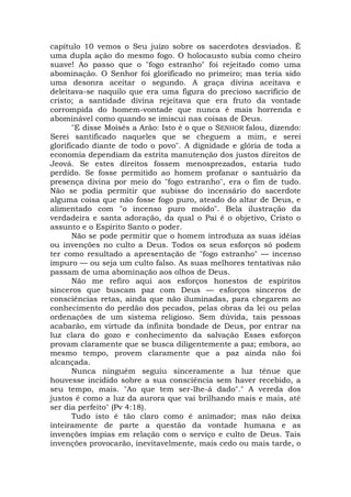 capítulo 10 vemos o Seu juízo sobre os sacerdotes desviados. É
uma dupla ação do mesmo fogo. O holocausto subia como cheiro
suave! Ao passo que o "fogo estranho" foi rejeitado como uma
abominação. O Senhor foi glorificado no primeiro; mas teria sido
uma desonra aceitar o segundo. A graça divina aceitava e
deleitava-se naquilo que era uma figura do precioso sacrifício de
cristo; a santidade divina rejeitava que era fruto da vontade
corrompida do homem-vontade que nunca é mais horrenda e
abominável como quando se imiscui nas coisas de Deus.
"E disse Moisés a Arão: Isto é o que o SENHOR falou, dizendo:
Serei santificado naqueles que se cheguem a mim, e serei
glorificado diante de todo o povo". A dignidade e glória de toda a
economia dependiam da estrita manutenção dos justos direitos de
Jeová. Se estes direitos fossem menosprezados, estaria tudo
perdido. Se fosse permitido ao homem profanar o santuário da
presença divina por meio do "fogo estranho", era o fim de tudo.
Não se podia permitir que subisse do incensário do sacerdote
alguma coisa que não fosse fogo puro, ateado do altar de Deus, e
alimentado com "o incenso puro moído". Bela ilustração da
verdadeira e santa adoração, da qual o Pai é o objetivo, Cristo o
assunto e o Espírito Santo o poder.
Não se pode permitir que o homem introduza as suas idéias
ou invenções no culto a Deus. Todos os seus esforços só podem
ter como resultado a apresentação de "fogo estranho" — incenso
impuro — ou seja um culto falso. As suas melhores tentativas não
passam de uma abominação aos olhos de Deus.
Não me refiro aqui aos esforços honestos de espíritos
sinceros que buscam paz com Deus — esforços sinceros de
consciências retas, ainda que não iluminadas, para chegarem ao
conhecimento do perdão dos pecados, pelas obras da lei ou pelas
ordenações de um sistema religioso. Sem dúvida, tais pessoas
acabarão, em virtude da infinita bondade de Deus, por entrar na
luz clara do gozo e conhecimento da salvação Esses esforços
provam claramente que se busca diligentemente a paz; embora, ao
mesmo tempo, provem claramente que a paz ainda não foi
alcançada.
Nunca ninguém seguiu sinceramente a luz tênue que
houvesse incidido sobre a sua consciência sem haver recebido, a
seu tempo, mais. "Ao que tem ser-lhe-á dado"." A vereda dos
justos é como a luz da aurora que vai brilhando mais e mais, até
ser dia perfeito" (Pv 4:18).
Tudo isto é tão claro como é animador; mas não deixa
inteiramente de parte a questão da vontade humana e as
invenções ímpias em relação com o serviço e culto de Deus. Tais
invenções provocarão, inevitavelmente, mais cedo ou mais tarde, o
 
