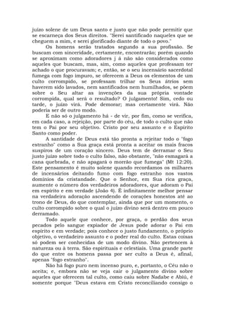 juízo solene de um Deus santo e justo que não pode permitir que
se escarneça dos Seus direitos. "Serei santificado naqueles que se
cheguem a mim, e serei glorificado diante de todo o povo."
Os homens serão tratados segundo a sua profissão. Se
buscam com sinceridade, certamente, encontrarão; porém quando
se aproximam como adoradores j á não são considerados como
aqueles que buscam, mas, sim, como aqueles que professam ter
achado o que procuravam; e, então, se o seu incensário sacerdotal
fumega com fogo impuro, se oferecem a Deus os elementos de um
culto corrompido, se professam trilhar os Seus átrios sem
haverem sido lavados, nem santificados nem humilhados, se põem
sobre o Seu altar as invenções da sua própria vontade
corrompida, qual será o resultado? O julgamento! Sim, cedo ou
tarde, o juízo virá. Pode demorar; mas certamente virá. Não
poderia ser de outro modo.
E não só o julgamento há - de vir, por fim, como se verifica,
em cada caso, a rejeição, por parte do céu, de todo o culto que não
tem o Pai por seu objetivo. Cristo por seu assunto e o Espírito
Santo como poder.
A santidade de Deus está tão pronta a rejeitar todo o "fogo
estranho" como a Sua graça está pronta a aceitar os mais fracos
suspiros de um coração sincero. Deus tem de derramar o Seu
justo juízo sobre todo o culto falso, não obstante, "não esmagará a
cana quebrada, e não apagará o morrão que fumega" (Mt 12:20).
Este pensamento é muito solene quando recordamos os milhares
de incensários deitando fumo com fogo estranho nos vastos
domínios da cristandade. Que o Senhor, em Sua rica graça,
aumente o número dos verdadeiros adoradores, que adoram o Pai
em espírito e em verdade (João 4). É infinitamente melhor pensar
na verdadeira adoração ascendendo de corações honestos até ao
trono de Deus, do que contemplar, ainda que por um momento, o
culto corrompido sobre o qual o juízo divino será dentro em pouco
derramado.
Todo aquele que conhece, por graça, o perdão dos seus
pecados pelo sangue expiador de Jesus pode adorar o Pai em
espírito e em verdade; pois conhece o justo fundamento, o próprio
objetivo, o verdadeiro assunto e o poder real do culto. Estas coisas
só podem ser conhecidas de um modo divino. Não pertencem à
natureza ou à terra. São espirituais e celestiais. Uma grande parte
do que entre os homens passa por ser culto a Deus é, afinal,
apenas "fogo estranho".
Não há fogo puro nem incenso puro, e, portanto, o Céu não o
aceita; e, embora não se veja cair o julgamento divino sobre
aqueles que oferecem tal culto, como caiu sobre Nadabe e Abiú, é
somente porque "Deus estava em Cristo reconciliando consigo o
 