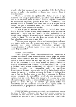 mundo, não lhes imputando os seus pecados" (2 Co 5:19). Não é
porque o culto seja aceitável a Deus, mas porque Deus é
misericordioso.
Contudo, aproxima-se rapidamente o tempo em que o fogo
estranho será apagado para sempre, quando o trono de Deus não
será mais insultado pelas nuvens do incenso impuro ascendendo
de adoradores impuros; quando tudo que é adulterado será
abolido e todo o universo será como um vasto e magnif icente
templo, no qual o verdadeiro Deus, Pai, Filho, e Espírito Santo,
será adorado pelos séculos dos séculos.
É isto o que os remidos esperam; e, bendito seja Deus,
dentro de pouco tempo os seus ardentes desejos serão plenamente
satisfeitos, e satisfeitos para sempre — sim, satisfeitos de tal
maneira que cada um deles confessará comovedoramente como a
rainha de Sabá: "Eis que me não disseram metade" (1 Rs 10:7).
Que o Senhor apresse esse tempo feliz!
Voltemos agora ao nosso solene capítulo, e, demorando-nos
um pouco mais com ele, procuremos reunir e levar conosco
algumas das suas salutares instruções, porque são
verdadeiramente benéficas numa época como esta, em que há
tanto "fogo estranho".
"Porém Arão Calou-se"
Existe qualquer coisa extraordinariamente admirável e
tocante na maneira como Aarão recebeu o duro golpe da justiça
divina. "Aarão calou-se". Era uma cena solene. Os seus dois filhos
mortos a seu lado— mortos pelo fogo do juízo divino ('). Acabava
de os ver revestidos com as suas vestes de glória e beleza —
lavados, paramentados e ungidos. Tinham estado com ele perante
o Senhor, para serem consagrados ao ministério sacerdotal.
Tinham oferecido, em companhia dele, os sacrifícios
determinados. Tinham visto os raios da glória divina irradiando da
coluna de nuvem (— sinal da presença de Deus —); tinham visto
cair o fogo do Senhor sobre o sacrifício e consumi-lo. Tinham
ouvido irromper da assembléia prostrada em adoração as
exclamações de júbilo. Tudo isto acabava de passar ante seus
olhos; mas agora, enfim, os seus dois filhos jaziam a seu lado nas
garras da morte. O fogo do Senhor, que pouco antes fora
alimentado por um sacrifício aceitável, tinha, agora, caído em
juízo sobre eles, e que podia ele dizer? "Arão calou-se".
______________
(1) Para que o leitor se não sinta perturbado com a dificuldade a respeito
das almas de Nadabe e Abiú, devo dizer que uma tal questão nunca deve ser
levantada. Em casos como o de Nadabe e Abiú, em Levítico 10; Core e a sua
companhia, em Números 16; toda a congregação, exceto Josué e Calebe, cujas
 