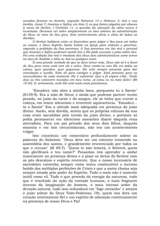ossadas ficaram no deserto, segundo Números 14 e Hebreus 3; Acã e sua
família, Josué 7; Ananias e Safira, em Atos 5; os que foram julgados por abusos
à mesa do Senhor, I Coríntios 11, a questão da salvação da alma nunca é
levantada. Devemos ver neles simplesmente os atos solenes da administração
de Deus no meio do Seu povo. Este conhecimento alivia a alma de todas as
dúvidas.
O Senhor habitava entre os Querubins para julgar o Seu povo em todas
as coisas; e Deus Espírito Santo habita na Igreja para ordenar e governar,
segundo a perfeição da Sua presença. A Sua presença era tão real e pessoal
que Ananias e Safira puderam mentir-Lhe e Ele pôde executar o juízo sobre eles.
Foi uma exibição tão real e imediata dos Seus atos administrativos como temos
no caso de Nadabe e Abiú ou Acã ou qualquer outro.
É uma grande verdade de que se deve tomar nota. Deus não só é a favor
do Seu povo como está com ele e neles. Deve contar-se com Ele em todas as
coisas, quer grandes, quer pequenas. Ele está sempre presente para dar
consolação e auxílio. Está ali para castigar e julgar. Está presente para as
necessidades de cada momento. Ele é suficiente. Que a fé espere n'Ele. "Onde
dois ou três estiverem reunidos em meu nome, aí estou eu no meio deles" (Mt
18:20). E, certamente, onde Ele está nada mais precisamos.
"Emudeci; não abro a minha boca, porquanto tu o fizeste"
(S139:9). Era a mão de Deus; e ainda que pudesse parecer muito
pesada, no juízo da carne e do sangue, ele só tinha que curvar a
cabeça, em temor silencioso e reverente aquiescência. "Emudeci...
tu o fizeste" Era a atitude mais adequada em presença do juízo
divino. Aarão, sem dúvida, sentiu que as próprias colunas da sua
casa eram sacudidas pelo trovão do juízo divino; e portanto só
podia permanecer em silencioso assombro diante daquela cena
aterradora. Para um pai privado dos seus dois filhos, daquela
maneira e em tais circunstâncias, não era um acontecimento
vulgar.
Isto constituiu um comentário profundamente solene às
palavras do Salmista: "Deus deve ser um extremo tremendo na
assembléia dos santos, e grandemente reverenciado por todos os
que o cercam" (SI 89:7). "Quem te não temerá, ó SENHOR, quem
não glorificará o teu nome?" Possamos nós aprender a andar
suavemente na presença divina e a pisar os átrios do Senhor com
os pés descalços e espírito reverente. Que o nosso incensário de
sacerdotes contenha sempre como único combustível o incenso
batido das múltiplas perfeições de Cristo e que a santa chama seja
sempre ateada pelo poder do Espírito. Tudo o mais não é somente
inútil como vil. Tudo o que proceda da energia da natureza, tudo
que é resultado da ação da vontade humana, o mais fragrante
incenso da imaginação do homem, o mais intenso ardor da
devoção natural, tudo isso redundurá em "fogo estranho" e atrairá
o juízo solene do Deus Todo-Poderoso. Oh, quem nos dera um
coração inteiramente fiel e um espírito de adoração continuamente
na presença de nosso Deus e Pai!
 