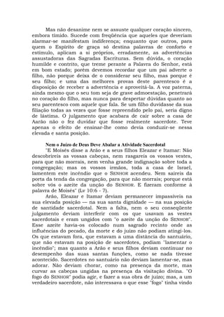 Mas não desanime nem se assuste qualquer coração sincero,
embora tímido. Sucede com freqüência que aqueles que deveriam
alarmar-se manifestam indiferença; enquanto que outros, para
quem o Espírito de graça só destina palavras de conforto e
estímulo, aplicam a si próprios, erradamente, as advertências
assustadoras das Sagradas Escrituras. Sem dúvida, o coração
humilde e contrito, que treme perante a Palavra do Senhor, está
em bom estado; porém devemos recordar que um pai adverte o
filho, não porque deixa de o considerar seu filho, mas porque é
seu filho; e uma das melhores provas deste parentesco é a
disposição de receber a advertência e aproveitá-la. A voz paterna,
ainda mesmo que o seu tom seja de grave admoestação, penetrará
no coração do filho, mas nunca para despertar dúvidas quanto ao
seu parentesco com aquele que fala. Se um filho duvidasse da sua
filiação todas as vezes que fosse repreendido pelo pai, seria digno
de lástima. O julgamento que acabara de cair sobre a casa de
Aarão não o fez duvidar que fosse realmente sacerdote. Teve
apenas o efeito de ensinar-lhe como devia conduzir-se nessa
elevada e santa posição.
Nem o Juízo de Deus Deve Abalar a Atividade Sacerdotal
"E Moisés disse a Arão e a seus filhos Eleazar e Itamar: Não
descobrireis as vossas cabeças, nem rasgareis os vossos vestes,
para que não morrais, nem venha grande indignação sobre toda a
congregação; mas os vossos irmãos, toda a casa de Israel,
lamentem este incêndio que o SENHOR acendeu. Nem saireis da
porta da tenda da congregação, para que não morrais; porque está
sobre vós o azeite da unção do SENHOR. E fizeram conforme à
palavra de Moisés" (Lv 10:6 - 7).
Arão, Eleazar e Itamar deviam permanecer impassíveis na
sua elevada posição — na sua santa dignidade — na sua posição
de santidade sacerdotal. Nem a falta, nem o seu conseqüente
julgamento deviam interferir com os que usavam as vestes
sacerdotais e eram ungidos com "o azeite da unção do SENHOR".
Esse azeite havia-os colocado num sagrado recinto onde as
influências do pecado, da morte e do juízo não podiam atingi-los.
Os que estavam fora, que estavam a uma distância do santuário,
que não estavam na posição de sacerdotes, podiam "lamentar o
incêndio"; mas quanto a Arão e seus filhos deviam continuar no
desempenho das suas santas funções, como se nada tivesse
acontecido. Sacerdotes no santuário não deviam lamentar-se, mas
adorar. Não deviam chorar, como na presença da morte, mas
curvar as cabeças ungidas na presença da visitação divina. "O
fogo do SENHOR" podia agir, e fazer a sua obra de juízo; mas, a um
verdadeiro sacerdote, não interessava o que esse "fogo" tinha vindo
 