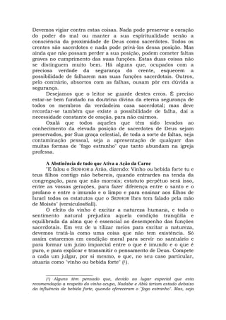 Devemos vigiar contra estas coisas. Nada pode preservar o coração
do poder do mal ou manter a sua espiritualidade senão a
consciência da proximidade de Deus como sacerdotes. Todos os
crentes são sacerdotes e nada pode privá-los dessa posição. Mas
ainda que não possam perder a sua posição, podem cometer faltas
graves no cumprimento das suas funções. Estas duas coisas não
se distinguem muito bem. Há alguns que, ocupados com a
preciosa verdade da segurança do crente, esquecem a
possibilidade de falharem nas suas funções sacerdotais. Outros,
pelo contrário, absortos com as falhas, ousam pôr em dúvida a
segurança.
Desejamos que o leitor se guarde destes erros. É preciso
estar-se bem fundado na doutrina divina da eterna segurança de
todos os membros da verdadeira casa sacerdotal; mas deve
recordar-se também que existe a possibilidade de falha, daí a
necessidade constante de oração, para não cairmos.
Oxalá que todos aqueles que têm sido levados ao
conhecimento da elevada posição de sacerdotes de Deus sejam
preservados, por Sua graça celestial, de toda a sorte de faltas, seja
contaminação pessoal, seja a apresentação de qualquer das
muitas formas de "fogo estranho" que tanto abundam na igreja
professa.
A Abstinência de tudo que Ativa a Ação da Carne
"E falou o SENHOR a Arão, dizendo: Vinho ou bebida forte tu e
teus filhos contigo não bebereis, quando entrardes na tenda da
congregação, para que não morrais; estatuto perpétuo será isso,
entre as vossas gerações, para fazer diferença entre o santo e o
profano e entre o imundo e o limpo e para ensinar aos filhos de
Israel todos os estatutos que o SENHOR lhes tem falado pela mão
de Moisés" (versículos8all).
O efeito do vinho é excitar a natureza humana, e todo o
sentimento natural prejudica aquela condição tranqüila e
equilibrada da alma que é essencial ao desempenho das funções
sacerdotais. Em vez de u tilizar meios para excitar a natureza,
devemos tratá-la como uma coisa que não tem existência. Só
assim estaremos em condição moral para servir no santuário e
para formar um juízo imparcial entre o que é imundo e o que é
puro, e para explicar e transmitir o pensamento de Deus. Compete
a cada um julgar, por si mesmo, o que, no seu caso particular,
atuaria como "vinho ou bebida forte" (1).
___________________
(1) Alguns têm pensado que, devido ao lugar especial que esta
recomendação a respeito do vinho ocupa, Nadabe e Abiú teriam estado debaixo
da influência de bebida forte, quando ofereceram o ''fogo estranho". Mas, seja
 