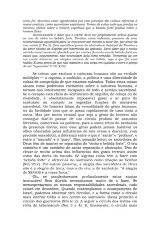 como for, devemos estar agradecidos por este princípio tão valioso referente à
nossa conduta, como sacerdotes espirituais. Temos de evitar tudo que produz os
mesmos efeitos sobre o homem espiritual que a bebida forte produz sobre o
homem físico.
Desnecessário é dizer que o crente deve ser propriamente zeloso quanto
ao uso do vinho ou bebida forte. Timóteo, como sabemos, precisou de uma
recomendação apostólica para se convencer até mesmo a tocar-lhe, por amor da
sua saúde (1 Tm 5). Uma agradável prova da abstinência habitual de Timóteo e
do amor solícito do Espírito por intermédio do apóstolo. Devo dizer que o nosso
sentido moral sente--se ofendido por ver crentes fazendo uso de bebida forte em
casos que, seguramente, não necessitam dela como remédio. Trememos ao ver
um crente tornar-se um simples escravo de um hábito, seja o que for esse
hábito. É uma prova de que não mantém o seu corpo em sujeição e corre o perigo
de ser "reprovado" (1 Co 9:27).
As coisas que excitam a natureza humana são na verdade
múltiplas — a riqueza, a ambição, a política e uma diversidade de
coisas de competição de que estamos rodeados. Todas estas coisas
atuam como poderosos excitantes sobre a natureza humana, e
tornam-nos inteiramente incapazes de todo o serviço sacerdotal.
Se o coração está cheio do sentimento de orgulho, de cobiça ou de
rivalidade, é absolutamente impossível gozar o ar puro do
santuário ou cumprir as sagradas funções do ministério
sacerdotal. Os homens falam da versatilidade do gênio humano,
ou da facilidade com que se passa rapidamente de uma coisa a
outra. Mas por muito versátil que seja o gênio do homem não
consegue fazê-lo passar de um círculo profano de assuntos
literários, comerciais ou políticos, para o santo retiro do santuário
da presença divina; nem esse gênio poderá jamais habilitar os
olhos ofuscados pelas influências de tais cenas a discernir, com
precisão sacerdotal, a diferença entre o que é "santo" e "profano", e
entre o "imundo" e o "puro". Não, prezado leitor; os sacerdotes de
Deus têm de manter-se separados do "vinho e bebida forte". O seu
caminho é um caminho de santa separação e abstração. Têm de
elevar-se muito acima das influências dos gozos terreais assim
como das dores do mundo. Se alguma coisa têm a fazer com
"bebida forte" é oferecê-la no santuário como libação ao Senhor
(Nm 28:7). Por outras palavras, a alegria dos sacerdotes de Deus
não é a alegria da terra, mas a do céu, a do santuário. "A alegria
do SENHOR é a vossa força."
Oh, se ponderássemos profundamente estas santas
instruções! Sem dúvida necessitamos muito de o fazer. Se
menosprezarmos as nossas responsabilidades sacerdotaís, tudo
estará em desordem. Quando contemplamos o acampamento de
Israel, podemos observar três círculos, e a forma como o círculo
mais interior tinha o seu centro no santuário. Havia primeiro o
círculo dos guerreiros (Nm le 2). A seguir o círculo dos levítas em
volta do tabernáculo (Nm 3 e 4). E, finalmente, o círculo mais
 